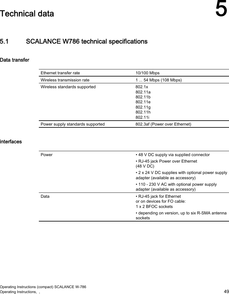  Operating Instructions (compact) SCALANCE W-786 Operating Instructions,  ,    49  Technical data  5 5.1  SCALANCE W786 technical specifications Data transfer  Ethernet transfer rate  10/100 Mbps Wireless transmission rate  1 ... 54 Mbps (108 Mbps) Wireless standards supported  802.1x 802.11a 802.11b 802.11e 802.11g 802.11h 802.11i Power supply standards supported  802.3af (Power over Ethernet) interfaces  Power  • 48 V DC supply via supplied connector • RJ-45 jack Power over Ethernet (48 V DC) • 2 x 24 V DC supplies with optional power supply adapter (available as accessory) • 110 - 230 V AC with optional power supply adapter (available as accessory) Data  • RJ-45 jack for Ethernet or on devices for FO cable: 1 x 2 BFOC sockets • depending on version, up to six R-SMA antenna sockets 