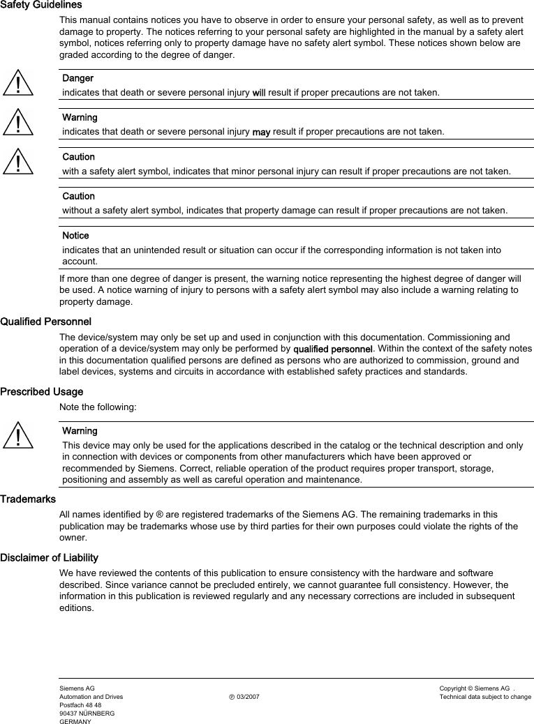   Safety Guidelines This manual contains notices you have to observe in order to ensure your personal safety, as well as to prevent damage to property. The notices referring to your personal safety are highlighted in the manual by a safety alert symbol, notices referring only to property damage have no safety alert symbol. These notices shown below are graded according to the degree of danger. Danger  indicates that death or severe personal injury will result if proper precautions are not taken. Warning  indicates that death or severe personal injury may result if proper precautions are not taken. Caution  with a safety alert symbol, indicates that minor personal injury can result if proper precautions are not taken. Caution  without a safety alert symbol, indicates that property damage can result if proper precautions are not taken. Notice  indicates that an unintended result or situation can occur if the corresponding information is not taken into account. If more than one degree of danger is present, the warning notice representing the highest degree of danger will be used. A notice warning of injury to persons with a safety alert symbol may also include a warning relating to property damage. Qualified Personnel The device/system may only be set up and used in conjunction with this documentation. Commissioning and operation of a device/system may only be performed by qualified personnel. Within the context of the safety notes in this documentation qualified persons are defined as persons who are authorized to commission, ground and label devices, systems and circuits in accordance with established safety practices and standards. Prescribed Usage Note the following: Warning  This device may only be used for the applications described in the catalog or the technical description and only in connection with devices or components from other manufacturers which have been approved or recommended by Siemens. Correct, reliable operation of the product requires proper transport, storage, positioning and assembly as well as careful operation and maintenance. Trademarks All names identified by ® are registered trademarks of the Siemens AG. The remaining trademarks in this publication may be trademarks whose use by third parties for their own purposes could violate the rights of the owner. Disclaimer of Liability We have reviewed the contents of this publication to ensure consistency with the hardware and software described. Since variance cannot be precluded entirely, we cannot guarantee full consistency. However, the information in this publication is reviewed regularly and any necessary corrections are included in subsequent editions.    Siemens AG Automation and Drives Postfach 48 48 90437 NÜRNBERG GERMANY   Ⓟ 03/2007 Copyright © Siemens AG  . Technical data subject to change 