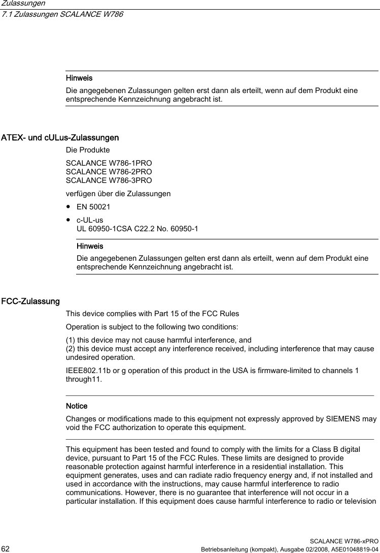 Zulassungen   7.1 Zulassungen SCALANCE W786  SCALANCE W786-xPRO 62  Betriebsanleitung (kompakt), Ausgabe 02/2008, A5E01048819-04     Hinweis Die angegebenen Zulassungen gelten erst dann als erteilt, wenn auf dem Produkt eine entsprechende Kennzeichnung angebracht ist.  ATEX- und cULus-Zulassungen Die Produkte SCALANCE W786-1PRO SCALANCE W786-2PRO SCALANCE W786-3PRO verfügen über die Zulassungen ● EN 50021 ● c-UL-us UL 60950-1CSA C22.2 No. 60950-1    Hinweis Die angegebenen Zulassungen gelten erst dann als erteilt, wenn auf dem Produkt eine entsprechende Kennzeichnung angebracht ist. FCC-Zulassung This device complies with Part 15 of the FCC Rules Operation is subject to the following two conditions: (1) this device may not cause harmful interference, and (2) this device must accept any interference received, including interference that may cause undesired operation. IEEE802.11b or g operation of this product in the USA is firmware-limited to channels 1 through11.  _________________________________________________________________________________ Notice Changes or modifications made to this equipment not expressly approved by SIEMENS may void the FCC authorization to operate this equipment. _________________________________________________________________________________ This equipment has been tested and found to comply with the limits for a Class B digital device, pursuant to Part 15 of the FCC Rules. These limits are designed to provide reasonable protection against harmful interference in a residential installation. This equipment generates, uses and can radiate radio frequency energy and, if not installed and used in accordance with the instructions, may cause harmful interference to radio communications. However, there is no guarantee that interference will not occur in a particular installation. If this equipment does cause harmful interference to radio or television 