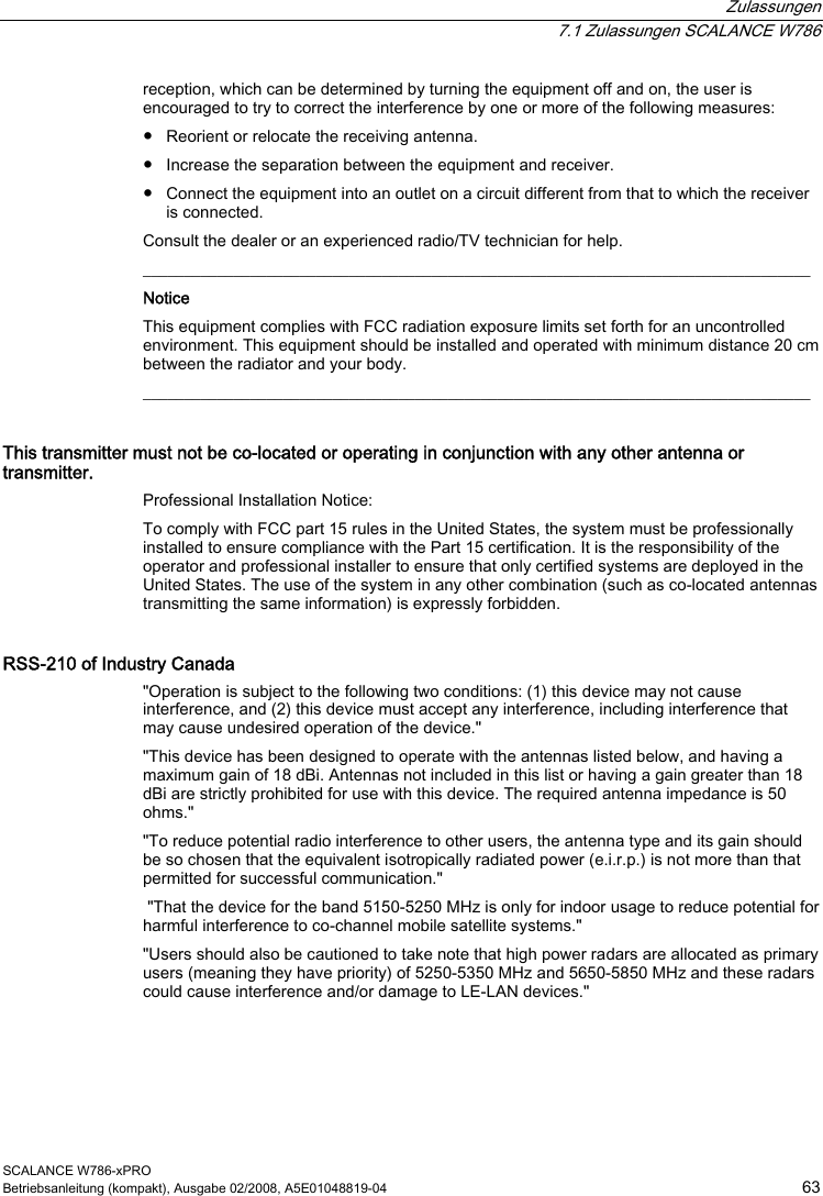  Zulassungen  7.1 Zulassungen SCALANCE W786 SCALANCE W786-xPRO Betriebsanleitung (kompakt), Ausgabe 02/2008, A5E01048819-04  63 reception, which can be determined by turning the equipment off and on, the user is encouraged to try to correct the interference by one or more of the following measures: ● Reorient or relocate the receiving antenna. ● Increase the separation between the equipment and receiver. ● Connect the equipment into an outlet on a circuit different from that to which the receiver is connected. Consult the dealer or an experienced radio/TV technician for help. _________________________________________________________________________________ Notice This equipment complies with FCC radiation exposure limits set forth for an uncontrolled environment. This equipment should be installed and operated with minimum distance 20 cm between the radiator and your body. _________________________________________________________________________________ This transmitter must not be co-located or operating in conjunction with any other antenna or transmitter. Professional Installation Notice:  To comply with FCC part 15 rules in the United States, the system must be professionally installed to ensure compliance with the Part 15 certification. It is the responsibility of the operator and professional installer to ensure that only certified systems are deployed in the United States. The use of the system in any other combination (such as co-located antennas transmitting the same information) is expressly forbidden. RSS-210 of Industry Canada &quot;Operation is subject to the following two conditions: (1) this device may not cause interference, and (2) this device must accept any interference, including interference that may cause undesired operation of the device.&quot; &quot;This device has been designed to operate with the antennas listed below, and having a maximum gain of 18 dBi. Antennas not included in this list or having a gain greater than 18 dBi are strictly prohibited for use with this device. The required antenna impedance is 50 ohms.&quot; &quot;To reduce potential radio interference to other users, the antenna type and its gain should be so chosen that the equivalent isotropically radiated power (e.i.r.p.) is not more than that permitted for successful communication.&quot;  &quot;That the device for the band 5150-5250 MHz is only for indoor usage to reduce potential for harmful interference to co-channel mobile satellite systems.&quot; &quot;Users should also be cautioned to take note that high power radars are allocated as primary users (meaning they have priority) of 5250-5350 MHz and 5650-5850 MHz and these radars could cause interference and/or damage to LE-LAN devices.&quot; 