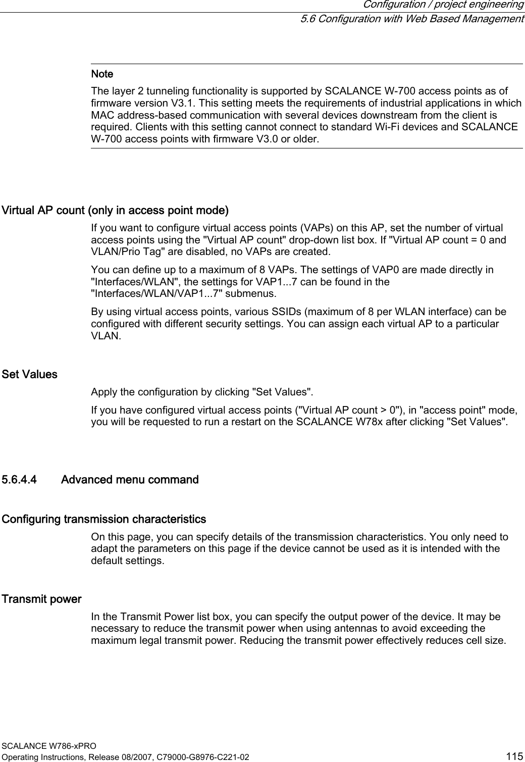  Configuration / project engineering   5.6 Configuration with Web Based Management SCALANCE W786-xPRO Operating Instructions, Release 08/2007, C79000-G8976-C221-02  115   Note The layer 2 tunneling functionality is supported by SCALANCE W-700 access points as of firmware version V3.1. This setting meets the requirements of industrial applications in which MAC address-based communication with several devices downstream from the client is required. Clients with this setting cannot connect to standard Wi-Fi devices and SCALANCE W-700 access points with firmware V3.0 or older.   Virtual AP count (only in access point mode) If you want to configure virtual access points (VAPs) on this AP, set the number of virtual access points using the &quot;Virtual AP count&quot; drop-down list box. If &quot;Virtual AP count = 0 and VLAN/Prio Tag&quot; are disabled, no VAPs are created. You can define up to a maximum of 8 VAPs. The settings of VAP0 are made directly in &quot;Interfaces/WLAN&quot;, the settings for VAP1...7 can be found in the &quot;Interfaces/WLAN/VAP1...7&quot; submenus. By using virtual access points, various SSIDs (maximum of 8 per WLAN interface) can be configured with different security settings. You can assign each virtual AP to a particular VLAN. Set Values Apply the configuration by clicking &quot;Set Values&quot;. If you have configured virtual access points (&quot;Virtual AP count &gt; 0&quot;), in &quot;access point&quot; mode, you will be requested to run a restart on the SCALANCE W78x after clicking &quot;Set Values&quot;.  5.6.4.4 Advanced menu command Configuring transmission characteristics On this page, you can specify details of the transmission characteristics. You only need to adapt the parameters on this page if the device cannot be used as it is intended with the default settings. Transmit power In the Transmit Power list box, you can specify the output power of the device. It may be necessary to reduce the transmit power when using antennas to avoid exceeding the maximum legal transmit power. Reducing the transmit power effectively reduces cell size. 