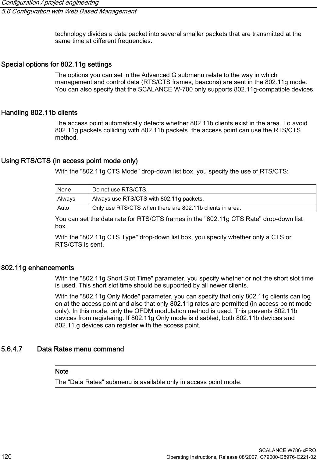 Configuration / project engineering   5.6 Configuration with Web Based Management  SCALANCE W786-xPRO 120  Operating Instructions, Release 08/2007, C79000-G8976-C221-02 technology divides a data packet into several smaller packets that are transmitted at the same time at different frequencies.  Special options for 802.11g settings The options you can set in the Advanced G submenu relate to the way in which management and control data (RTS/CTS frames, beacons) are sent in the 802.11g mode. You can also specify that the SCALANCE W-700 only supports 802.11g-compatible devices. Handling 802.11b clients The access point automatically detects whether 802.11b clients exist in the area. To avoid 802.11g packets colliding with 802.11b packets, the access point can use the RTS/CTS method.  Using RTS/CTS (in access point mode only) With the &quot;802.11g CTS Mode&quot; drop-down list box, you specify the use of RTS/CTS:  None  Do not use RTS/CTS. Always  Always use RTS/CTS with 802.11g packets. Auto  Only use RTS/CTS when there are 802.11b clients in area. You can set the data rate for RTS/CTS frames in the &quot;802.11g CTS Rate&quot; drop-down list box. With the &quot;802.11g CTS Type&quot; drop-down list box, you specify whether only a CTS or RTS/CTS is sent. 802.11g enhancements With the &quot;802.11g Short Slot Time&quot; parameter, you specify whether or not the short slot time is used. This short slot time should be supported by all newer clients. With the &quot;802.11g Only Mode&quot; parameter, you can specify that only 802.11g clients can log on at the access point and also that only 802.11g rates are permitted (in access point mode only). In this mode, only the OFDM modulation method is used. This prevents 802.11b devices from registering. If 802.11g Only mode is disabled, both 802.11b devices and 802.11.g devices can register with the access point. 5.6.4.7 Data Rates menu command   Note The &quot;Data Rates&quot; submenu is available only in access point mode.  