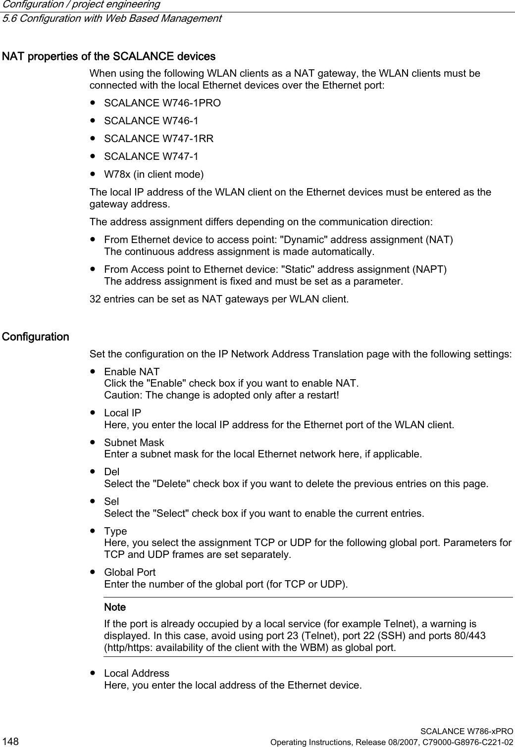 Configuration / project engineering   5.6 Configuration with Web Based Management  SCALANCE W786-xPRO 148  Operating Instructions, Release 08/2007, C79000-G8976-C221-02 NAT properties of the SCALANCE devices When using the following WLAN clients as a NAT gateway, the WLAN clients must be connected with the local Ethernet devices over the Ethernet port: ● SCALANCE W746-1PRO ● SCALANCE W746-1 ● SCALANCE W747-1RR ● SCALANCE W747-1 ● W78x (in client mode) The local IP address of the WLAN client on the Ethernet devices must be entered as the gateway address. The address assignment differs depending on the communication direction: ● From Ethernet device to access point: &quot;Dynamic&quot; address assignment (NAT) The continuous address assignment is made automatically. ● From Access point to Ethernet device: &quot;Static&quot; address assignment (NAPT) The address assignment is fixed and must be set as a parameter. 32 entries can be set as NAT gateways per WLAN client. Configuration Set the configuration on the IP Network Address Translation page with the following settings: ● Enable NAT Click the &quot;Enable&quot; check box if you want to enable NAT. Caution: The change is adopted only after a restart! ● Local IP Here, you enter the local IP address for the Ethernet port of the WLAN client. ● Subnet Mask Enter a subnet mask for the local Ethernet network here, if applicable. ● Del Select the &quot;Delete&quot; check box if you want to delete the previous entries on this page. ● Sel Select the &quot;Select&quot; check box if you want to enable the current entries. ● Type Here, you select the assignment TCP or UDP for the following global port. Parameters for TCP and UDP frames are set separately. ● Global Port Enter the number of the global port (for TCP or UDP).    Note If the port is already occupied by a local service (for example Telnet), a warning is displayed. In this case, avoid using port 23 (Telnet), port 22 (SSH) and ports 80/443 (http/https: availability of the client with the WBM) as global port. ● Local Address Here, you enter the local address of the Ethernet device. 