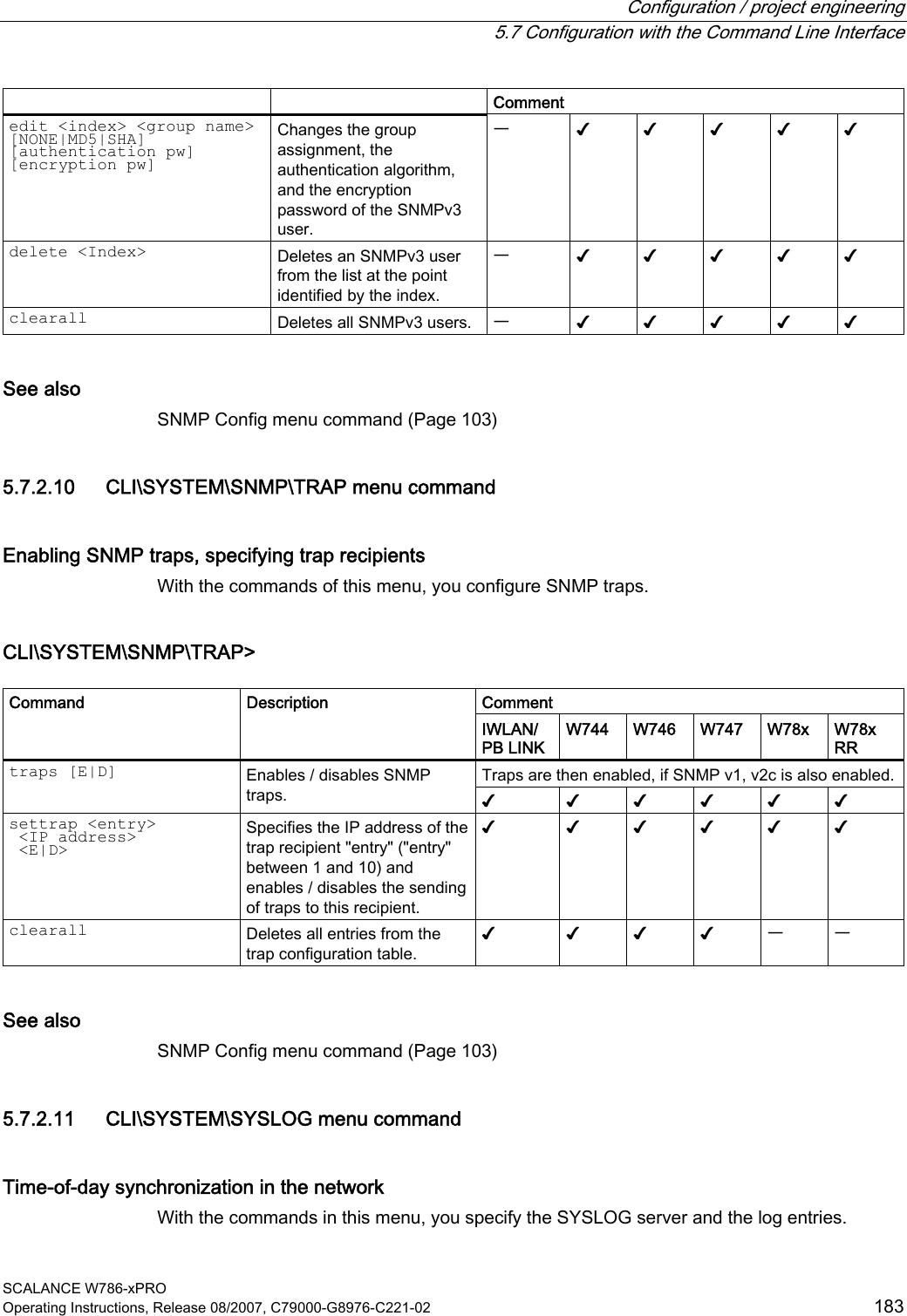  Configuration / project engineering   5.7 Configuration with the Command Line Interface SCALANCE W786-xPRO Operating Instructions, Release 08/2007, C79000-G8976-C221-02  183 Comment edit &lt;index&gt; &lt;group name&gt; [NONE|MD5|SHA] [authentication pw] [encryption pw] Changes the group assignment, the authentication algorithm, and the encryption password of the SNMPv3 user. ᅳ ✔ ✔ ✔ ✔ ✔ delete &lt;Index&gt; Deletes an SNMPv3 user from the list at the point identified by the index. ᅳ ✔ ✔ ✔ ✔ ✔ clearall Deletes all SNMPv3 users.  ᅳ ✔ ✔ ✔ ✔ ✔ See also SNMP Config menu command (Page 103) 5.7.2.10 CLI\SYSTEM\SNMP\TRAP menu command Enabling SNMP traps, specifying trap recipients With the commands of this menu, you configure SNMP traps. CLI\SYSTEM\SNMP\TRAP&gt;  Comment Command Description IWLAN/ PB LINK  W744 W746 W747 W78x  W78x RR Traps are then enabled, if SNMP v1, v2c is also enabled. traps [E|D] Enables / disables SNMP traps.  ✔ ✔ ✔ ✔ ✔ ✔ settrap &lt;entry&gt;   &lt;IP address&gt;  &lt;E|D&gt; Specifies the IP address of the trap recipient &quot;entry&quot; (&quot;entry&quot; between 1 and 10) and enables / disables the sending of traps to this recipient. ✔ ✔ ✔ ✔ ✔ ✔ clearall Deletes all entries from the trap configuration table. ✔ ✔ ✔ ✔ ᅳ ᅳ See also SNMP Config menu command (Page 103) 5.7.2.11 CLI\SYSTEM\SYSLOG menu command Time-of-day synchronization in the network With the commands in this menu, you specify the SYSLOG server and the log entries. 