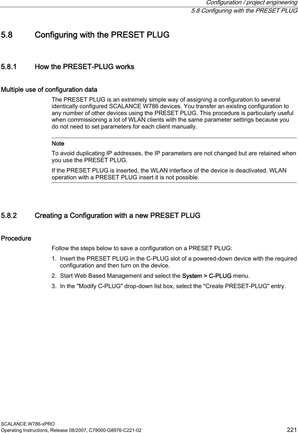  Configuration / project engineering   5.8 Configuring with the PRESET PLUG SCALANCE W786-xPRO Operating Instructions, Release 08/2007, C79000-G8976-C221-02  221 5.8 Configuring with the PRESET PLUG 5.8.1 How the PRESET-PLUG works Multiple use of configuration data The PRESET PLUG is an extremely simple way of assigning a configuration to several identically configured SCALANCE W786 devices. You transfer an existing configuration to any number of other devices using the PRESET PLUG. This procedure is particularly useful when commissioning a lot of WLAN clients with the same parameter settings because you do not need to set parameters for each client manually.    Note To avoid duplicating IP addresses, the IP parameters are not changed but are retained when you use the PRESET PLUG. If the PRESET PLUG is inserted, the WLAN interface of the device is deactivated. WLAN operation with a PRESET PLUG insert it is not possible.  5.8.2 Creating a Configuration with a new PRESET PLUG Procedure Follow the steps below to save a configuration on a PRESET PLUG: 1. Insert the PRESET PLUG in the C-PLUG slot of a powered-down device with the required configuration and then turn on the device. 2. Start Web Based Management and select the System &gt; C-PLUG menu. 3. In the &quot;Modify C-PLUG&quot; drop-down list box, select the &quot;Create PRESET-PLUG&quot; entry. 