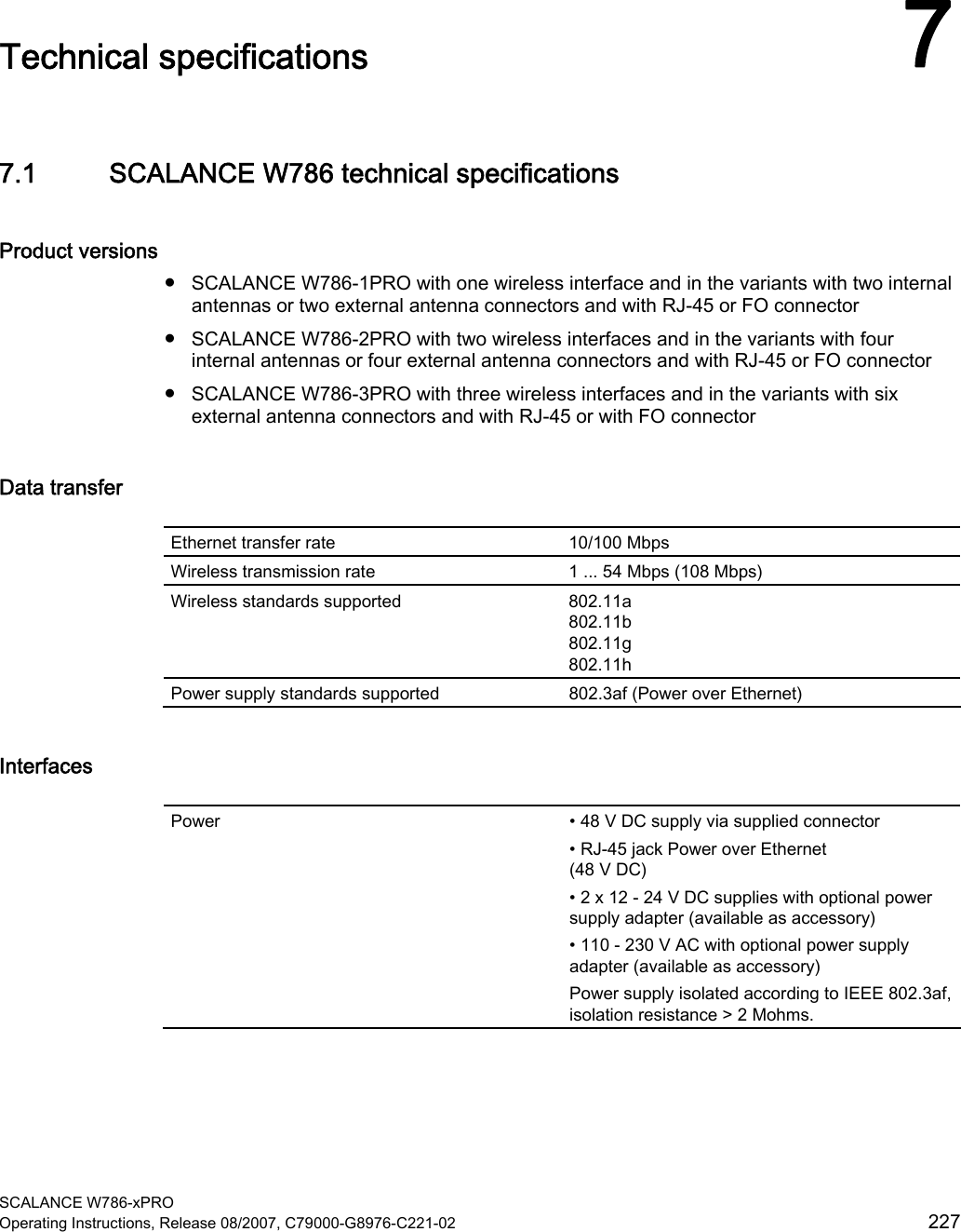  SCALANCE W786-xPRO Operating Instructions, Release 08/2007, C79000-G8976-C221-02  227 Technical specifications 77.1 SCALANCE W786 technical specifications Product versions ● SCALANCE W786-1PRO with one wireless interface and in the variants with two internal antennas or two external antenna connectors and with RJ-45 or FO connector ● SCALANCE W786-2PRO with two wireless interfaces and in the variants with four internal antennas or four external antenna connectors and with RJ-45 or FO connector ● SCALANCE W786-3PRO with three wireless interfaces and in the variants with six external antenna connectors and with RJ-45 or with FO connector Data transfer  Ethernet transfer rate  10/100 Mbps Wireless transmission rate  1 ... 54 Mbps (108 Mbps) Wireless standards supported  802.11a 802.11b 802.11g 802.11h Power supply standards supported  802.3af (Power over Ethernet) Interfaces  Power  • 48 V DC supply via supplied connector • RJ-45 jack Power over Ethernet (48 V DC) • 2 x 12 - 24 V DC supplies with optional power supply adapter (available as accessory) • 110 - 230 V AC with optional power supply adapter (available as accessory) Power supply isolated according to IEEE 802.3af, isolation resistance &gt; 2 Mohms. 