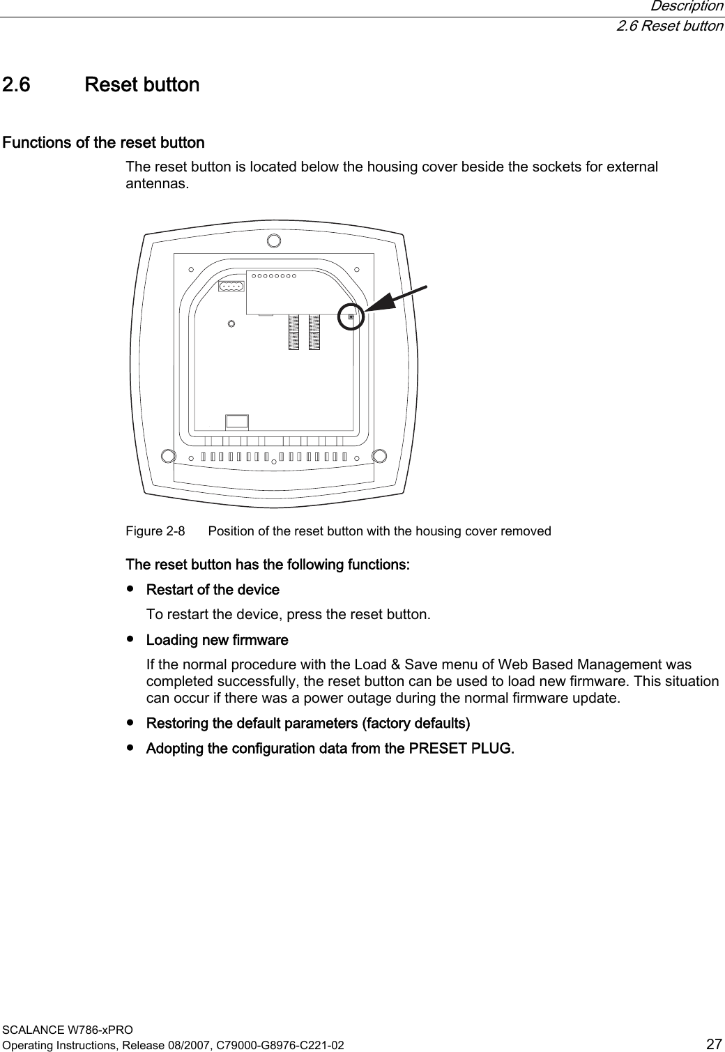  Description  2.6 Reset button SCALANCE W786-xPRO Operating Instructions, Release 08/2007, C79000-G8976-C221-02  27 2.6 Reset button Functions of the reset button The reset button is located below the housing cover beside the sockets for external antennas.  Figure 2-8  Position of the reset button with the housing cover removed The reset button has the following functions: ● Restart of the device To restart the device, press the reset button. ● Loading new firmware If the normal procedure with the Load &amp; Save menu of Web Based Management was completed successfully, the reset button can be used to load new firmware. This situation can occur if there was a power outage during the normal firmware update. ● Restoring the default parameters (factory defaults) ● Adopting the configuration data from the PRESET PLUG. 
