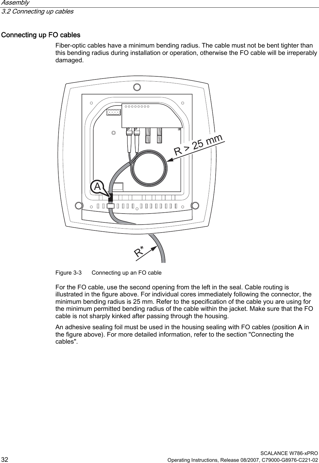 Assembly   3.2 Connecting up cables  SCALANCE W786-xPRO 32  Operating Instructions, Release 08/2007, C79000-G8976-C221-02 Connecting up FO cables Fiber-optic cables have a minimum bending radius. The cable must not be bent tighter than this bending radius during installation or operation, otherwise the FO cable will be irreperably damaged. R* R &gt; 25 mm A  Figure 3-3  Connecting up an FO cable For the FO cable, use the second opening from the left in the seal. Cable routing is illustrated in the figure above. For individual cores immediately following the connector, the minimum bending radius is 25 mm. Refer to the specification of the cable you are using for the minimum permitted bending radius of the cable within the jacket. Make sure that the FO cable is not sharply kinked after passing through the housing. An adhesive sealing foil must be used in the housing sealing with FO cables (position A in the figure above). For more detailed information, refer to the section &quot;Connecting the cables&quot;. 