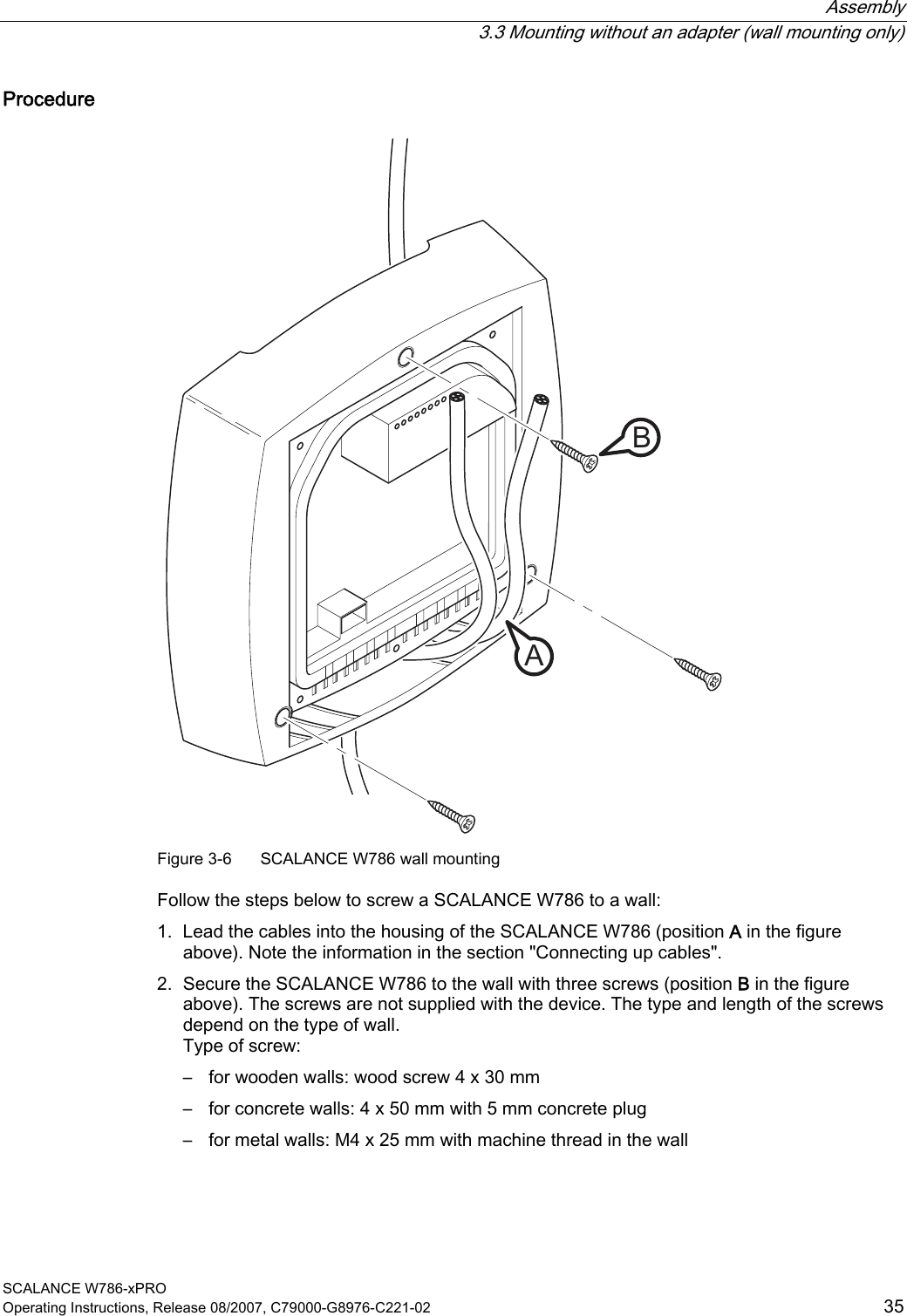 Assembly   3.3 Mounting without an adapter (wall mounting only) SCALANCE W786-xPRO Operating Instructions, Release 08/2007, C79000-G8976-C221-02  35 Procedure AB Figure 3-6  SCALANCE W786 wall mounting  Follow the steps below to screw a SCALANCE W786 to a wall: 1. Lead the cables into the housing of the SCALANCE W786 (position A in the figure above). Note the information in the section &quot;Connecting up cables&quot;. 2. Secure the SCALANCE W786 to the wall with three screws (position B in the figure above). The screws are not supplied with the device. The type and length of the screws depend on the type of wall. Type of screw: – for wooden walls: wood screw 4 x 30 mm – for concrete walls: 4 x 50 mm with 5 mm concrete plug – for metal walls: M4 x 25 mm with machine thread in the wall 