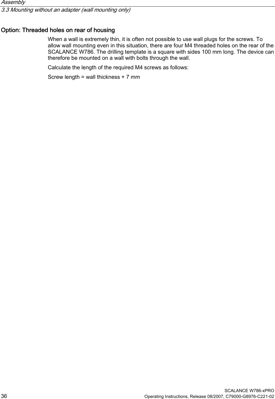 Assembly   3.3 Mounting without an adapter (wall mounting only)  SCALANCE W786-xPRO 36  Operating Instructions, Release 08/2007, C79000-G8976-C221-02 Option: Threaded holes on rear of housing When a wall is extremely thin, it is often not possible to use wall plugs for the screws. To allow wall mounting even in this situation, there are four M4 threaded holes on the rear of the SCALANCE W786. The drilling template is a square with sides 100 mm long. The device can therefore be mounted on a wall with bolts through the wall. Calculate the length of the required M4 screws as follows: Screw length = wall thickness + 7 mm  