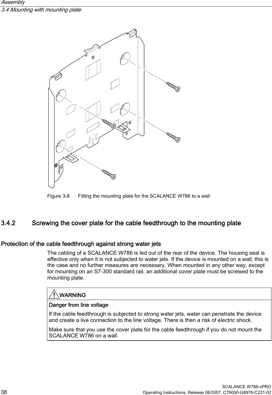Assembly   3.4 Mounting with mounting plate  SCALANCE W786-xPRO 38  Operating Instructions, Release 08/2007, C79000-G8976-C221-02  Figure 3-8  Fitting the mounting plate for the SCALANCE W786 to a wall 3.4.2 Screwing the cover plate for the cable feedthrough to the mounting plate Protection of the cable feedthrough against strong water jets The cabling of a SCALANCE W786 is led out of the rear of the device. The housing seal is effective only when it is not subjected to water jets. If the device is mounted on a wall, this is the case and no further measures are necessary. When mounted in any other way, except for mounting on an S7-300 standard rail, an additional cover plate must be screwed to the mounting plate.  WARNING  Danger from line voltage If the cable feedthrough is subjected to strong water jets, water can penetrate the device and create a live connection to the line voltage. There is then a risk of electric shock. Make sure that you use the cover plate for the cable feedthrough if you do not mount the SCALANCE W786 on a wall.  