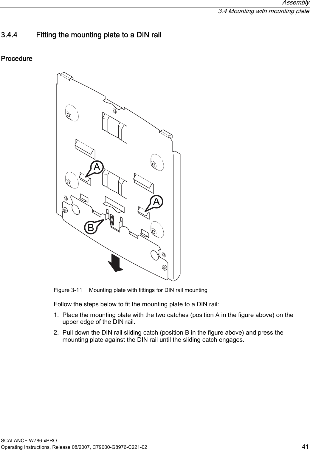  Assembly  3.4 Mounting with mounting plate SCALANCE W786-xPRO Operating Instructions, Release 08/2007, C79000-G8976-C221-02  41 3.4.4 Fitting the mounting plate to a DIN rail Procedure AAB Figure 3-11  Mounting plate with fittings for DIN rail mounting Follow the steps below to fit the mounting plate to a DIN rail: 1. Place the mounting plate with the two catches (position A in the figure above) on the upper edge of the DIN rail. 2. Pull down the DIN rail sliding catch (position B in the figure above) and press the mounting plate against the DIN rail until the sliding catch engages.    
