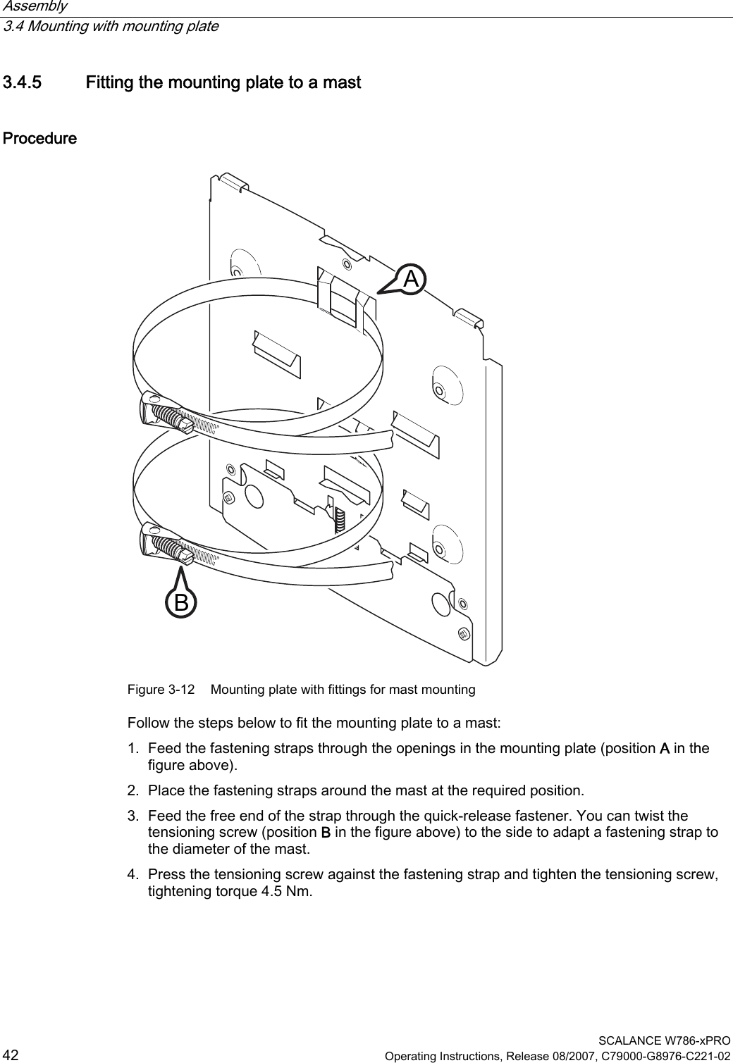 Assembly   3.4 Mounting with mounting plate  SCALANCE W786-xPRO 42  Operating Instructions, Release 08/2007, C79000-G8976-C221-02 3.4.5 Fitting the mounting plate to a mast Procedure BA Figure 3-12  Mounting plate with fittings for mast mounting Follow the steps below to fit the mounting plate to a mast: 1. Feed the fastening straps through the openings in the mounting plate (position A in the figure above). 2. Place the fastening straps around the mast at the required position. 3. Feed the free end of the strap through the quick-release fastener. You can twist the tensioning screw (position B in the figure above) to the side to adapt a fastening strap to the diameter of the mast. 4. Press the tensioning screw against the fastening strap and tighten the tensioning screw, tightening torque 4.5 Nm. 