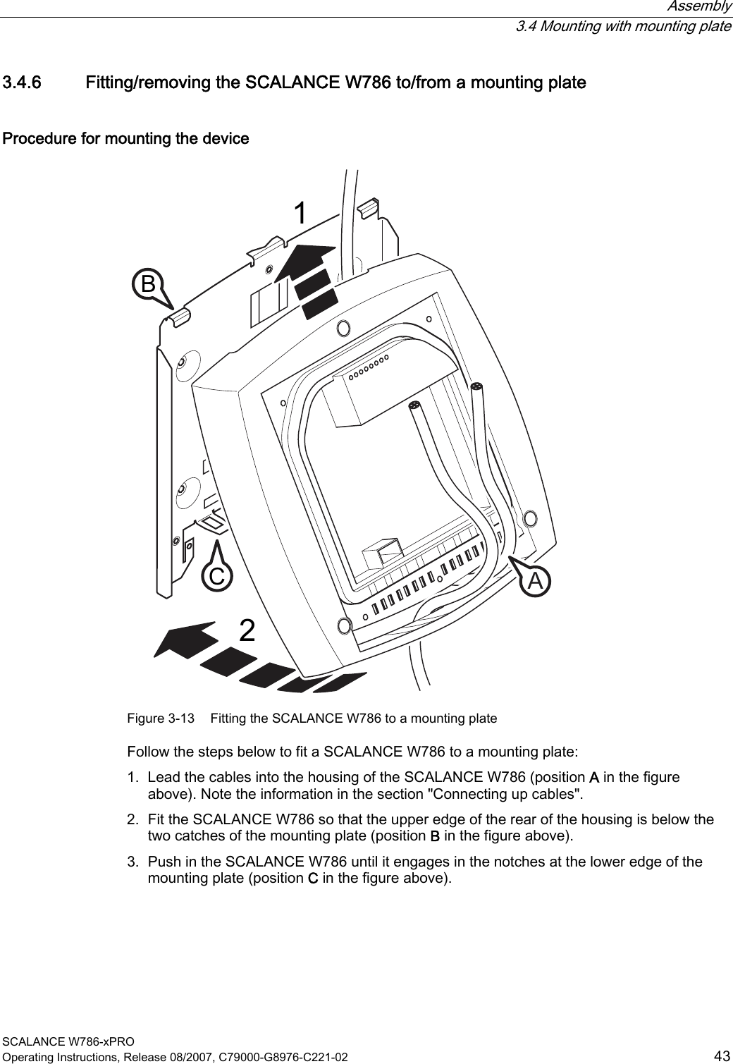  Assembly  3.4 Mounting with mounting plate SCALANCE W786-xPRO Operating Instructions, Release 08/2007, C79000-G8976-C221-02  43 3.4.6 Fitting/removing the SCALANCE W786 to/from a mounting plate Procedure for mounting the device 12CAB Figure 3-13  Fitting the SCALANCE W786 to a mounting plate Follow the steps below to fit a SCALANCE W786 to a mounting plate: 1. Lead the cables into the housing of the SCALANCE W786 (position A in the figure above). Note the information in the section &quot;Connecting up cables&quot;. 2. Fit the SCALANCE W786 so that the upper edge of the rear of the housing is below the two catches of the mounting plate (position B in the figure above). 3. Push in the SCALANCE W786 until it engages in the notches at the lower edge of the mounting plate (position C in the figure above). 