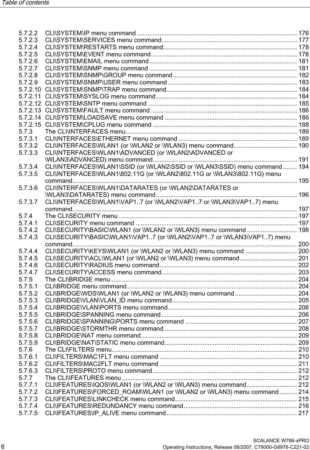 Table of contents      SCALANCE W786-xPRO 6  Operating Instructions, Release 08/2007, C79000-G8976-C221-02 5.7.2.2 CLI\SYSTEM\IP menu command ............................................................................................. 176 5.7.2.3 CLI\SYSTEM\SERVICES menu command............................................................................... 177 5.7.2.4 CLI\SYSTEM\RESTARTS menu command.............................................................................. 178 5.7.2.5 CLI\SYSTEM\EVENT menu command..................................................................................... 178 5.7.2.6 CLI\SYSTEM\EMAIL menu command ...................................................................................... 181 5.7.2.7 CLI\SYSTEM\SNMP menu command ...................................................................................... 181 5.7.2.8 CLI\SYSTEM\SNMP\GROUP menu command ........................................................................ 182 5.7.2.9 CLI\SYSTEM\SNMP\USER menu command ........................................................................... 183 5.7.2.10 CLI\SYSTEM\SNMP\TRAP menu command............................................................................ 184 5.7.2.11 CLI\SYSTEM\SYSLOG menu command.................................................................................. 184 5.7.2.12 CLI\SYSTEM\SNTP menu command ....................................................................................... 185 5.7.2.13 CLI\SYSTEM\FAULT menu command ..................................................................................... 186 5.7.2.14 CLI\SYSTEM\LOADSAVE menu command ............................................................................. 186 5.7.2.15 CLI\SYSTEM\CPLUG menu command .................................................................................... 188 5.7.3 The CLI\INTERFACES menu.................................................................................................... 189 5.7.3.1 CLI\INTERFACES\ETHERNET menu command ..................................................................... 189 5.7.3.2 CLI\INTERFACES\WLAN1 (or \WLAN2 or \WLAN3) menu command..................................... 190 5.7.3.3 CLI\INTERFACES\WLAN1\ADVANCED (or \WLAN2\ADVANCED or \WLAN3\ADVANCED) menu command.................................................................................... 191 5.7.3.4 CLI\INTERFACES\WLAN1\SSID (or \WLAN2\SSID or \WLAN3\SSID) menu command ........ 194 5.7.3.5 CLI\INTERFACES\WLAN1\802.11G (or \WLAN2\802.11G or \WLAN3\802.11G) menu command................................................................................................................................... 195 5.7.3.6 CLI\INTERFACES\WLAN1\DATARATES (or \WLAN2\DATARATES or \WLAN3\DATARATES) menu command .................................................................................. 196 5.7.3.7 CLI\INTERFACES\WLAN1\VAP1..7 (or \WLAN2\VAP1..7 or \WLAN3\VAP1..7) menu command................................................................................................................................... 197 5.7.4 The CLI\SECURITY menu ........................................................................................................ 197 5.7.4.1 CLI\SECURITY menu command .............................................................................................. 197 5.7.4.2 CLI\SECURITY\BASIC\WLAN1 (or \WLAN2 or \WLAN3) menu command ............................. 198 5.7.4.3 CLI\SECURITY\BASIC\WLAN1\VAP1..7 (or \WLAN2\VAP1..7 or \WLAN3\VAP1..7) menu command................................................................................................................................... 200 5.7.4.4 CLI\SECURITY\KEYS\WLAN1 (or \WLAN2 or \WLAN3) menu command .............................. 200 5.7.4.5 CLI\SECURITY\ACL\WLAN1 (or \WLAN2 or \WLAN3) menu command ................................. 201 5.7.4.6 CLI\SECURITY\RADIUS menu command................................................................................ 202 5.7.4.7 CLI\SECURITY\ACCESS menu command............................................................................... 203 5.7.5 The CLI\BRIDGE menu............................................................................................................. 204 5.7.5.1 CLI\BRIDGE menu command................................................................................................... 204 5.7.5.2 CLI\BRIDGE\WDS\WLAN1 (or \WLAN2 or \WLAN3) menu command .................................... 204 5.7.5.3 CLI\BRIDGE\VLAN\VLAN_ID menu command......................................................................... 205 5.7.5.4 CLI\BRIDGE\VLAN\PORTS menu command........................................................................... 206 5.7.5.5 CLI\BRIDGE\SPANNING menu command............................................................................... 206 5.7.5.6 CLI\BRIDGE\SPANNING\PORTS menu command ................................................................. 207 5.7.5.7 CLI\BRIDGE\STORMTHR menu command ............................................................................. 208 5.7.5.8 CLI\BRIDGE\NAT menu command........................................................................................... 209 5.7.5.9 CLI\BRIDGE\NAT\STATIC menu command............................................................................. 209 5.7.6 The CLI\FILTERS menu............................................................................................................ 210 5.7.6.1 CLI\FILTERS\MAC1FLT menu command ................................................................................ 210 5.7.6.2 CLI\FILTERS\MAC2FLT menu command ................................................................................ 211 5.7.6.3 CLI\FILTERS\PROTO menu command .................................................................................... 212 5.7.7 The CLI\IFEATURES menu ...................................................................................................... 212 5.7.7.1 CLI\IFEATURES\IQOS\WLAN1 (or \WLAN2 or \WLAN3) menu command ............................. 212 5.7.7.2 CLI\IFEATURES\FORCED_ROAM\WLAN1 (or \WLAN2 or \WLAN3) menu command .......... 214 5.7.7.3 CLI\IFEATURES\LINKCHECK menu command....................................................................... 215 5.7.7.4 CLI\IFEATURES\REDUNDANCY menu command.................................................................. 216 5.7.7.5 CLI\IFEATURES\IP_ALIVE menu command............................................................................ 217 