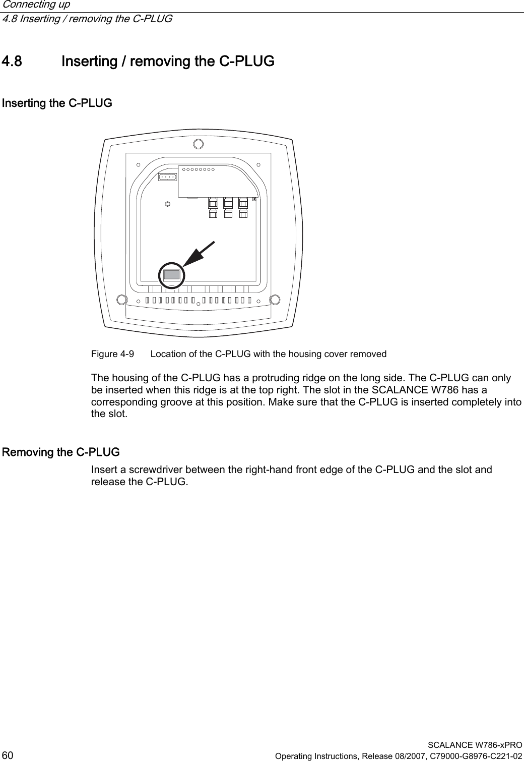 Connecting up   4.8 Inserting / removing the C-PLUG  SCALANCE W786-xPRO 60  Operating Instructions, Release 08/2007, C79000-G8976-C221-02 4.8 Inserting / removing the C-PLUG Inserting the C-PLUG  Figure 4-9  Location of the C-PLUG with the housing cover removed  The housing of the C-PLUG has a protruding ridge on the long side. The C-PLUG can only be inserted when this ridge is at the top right. The slot in the SCALANCE W786 has a corresponding groove at this position. Make sure that the C-PLUG is inserted completely into the slot. Removing the C-PLUG Insert a screwdriver between the right-hand front edge of the C-PLUG and the slot and release the C-PLUG. 