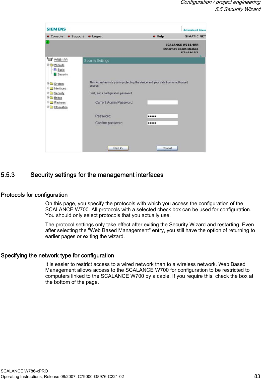  Configuration / project engineering  5.5 Security Wizard SCALANCE W786-xPRO Operating Instructions, Release 08/2007, C79000-G8976-C221-02  83  5.5.3 Security settings for the management interfaces Protocols for configuration On this page, you specify the protocols with which you access the configuration of the SCALANCE W700. All protocols with a selected check box can be used for configuration. You should only select protocols that you actually use. The protocol settings only take effect after exiting the Security Wizard and restarting. Even after selecting the &quot;Web Based Management&quot; entry, you still have the option of returning to earlier pages or exiting the wizard. Specifying the network type for configuration It is easier to restrict access to a wired network than to a wireless network. Web Based Management allows access to the SCALANCE W700 for configuration to be restricted to computers linked to the SCALANCE W700 by a cable. If you require this, check the box at the bottom of the page.  