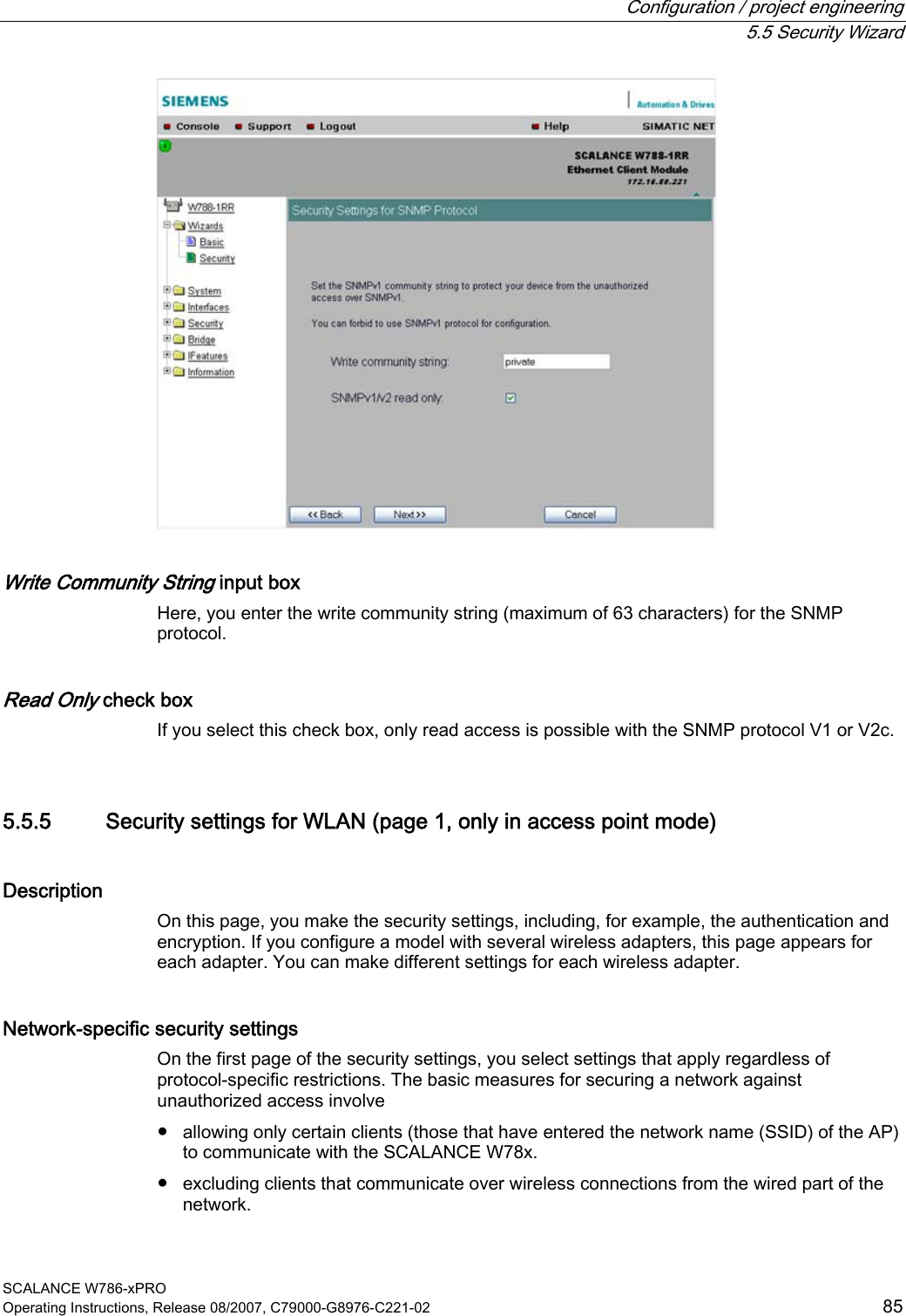  Configuration / project engineering  5.5 Security Wizard SCALANCE W786-xPRO Operating Instructions, Release 08/2007, C79000-G8976-C221-02  85  Write Community String input box Here, you enter the write community string (maximum of 63 characters) for the SNMP protocol. Read Only check box If you select this check box, only read access is possible with the SNMP protocol V1 or V2c. 5.5.5 Security settings for WLAN (page 1, only in access point mode) Description On this page, you make the security settings, including, for example, the authentication and encryption. If you configure a model with several wireless adapters, this page appears for each adapter. You can make different settings for each wireless adapter. Network-specific security settings On the first page of the security settings, you select settings that apply regardless of protocol-specific restrictions. The basic measures for securing a network against unauthorized access involve ● allowing only certain clients (those that have entered the network name (SSID) of the AP) to communicate with the SCALANCE W78x. ● excluding clients that communicate over wireless connections from the wired part of the network. 