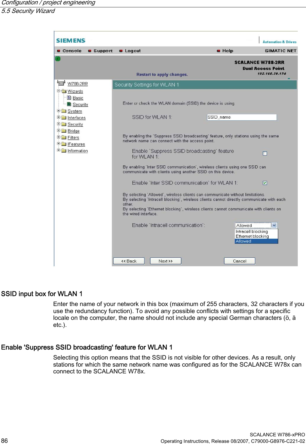 Configuration / project engineering   5.5 Security Wizard  SCALANCE W786-xPRO 86  Operating Instructions, Release 08/2007, C79000-G8976-C221-02   SSID input box for WLAN 1 Enter the name of your network in this box (maximum of 255 characters, 32 characters if you use the redundancy function). To avoid any possible conflicts with settings for a specific locale on the computer, the name should not include any special German characters (ö, ä etc.). Enable &apos;Suppress SSID broadcasting&apos; feature for WLAN 1 Selecting this option means that the SSID is not visible for other devices. As a result, only stations for which the same network name was configured as for the SCALANCE W78x can connect to the SCALANCE W78x. 
