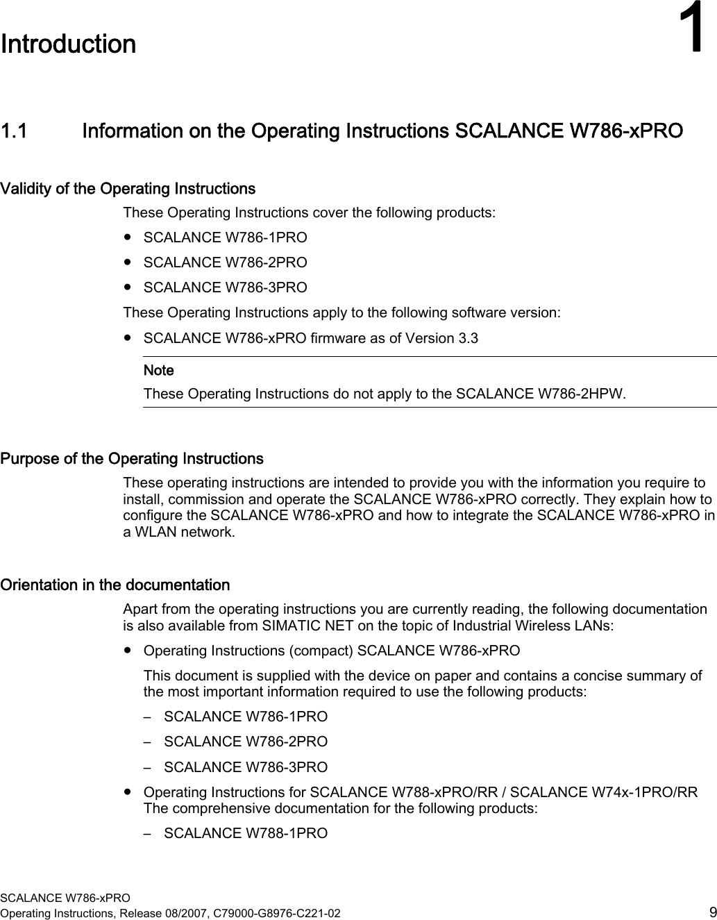  SCALANCE W786-xPRO Operating Instructions, Release 08/2007, C79000-G8976-C221-02  9 Introduction 11.1 Information on the Operating Instructions SCALANCE W786-xPRO Validity of the Operating Instructions These Operating Instructions cover the following products: ● SCALANCE W786-1PRO ● SCALANCE W786-2PRO ● SCALANCE W786-3PRO These Operating Instructions apply to the following software version: ● SCALANCE W786-xPRO firmware as of Version 3.3    Note These Operating Instructions do not apply to the SCALANCE W786-2HPW. Purpose of the Operating Instructions These operating instructions are intended to provide you with the information you require to install, commission and operate the SCALANCE W786-xPRO correctly. They explain how to configure the SCALANCE W786-xPRO and how to integrate the SCALANCE W786-xPRO in a WLAN network. Orientation in the documentation Apart from the operating instructions you are currently reading, the following documentation is also available from SIMATIC NET on the topic of Industrial Wireless LANs: ● Operating Instructions (compact) SCALANCE W786-xPRO This document is supplied with the device on paper and contains a concise summary of the most important information required to use the following products: – SCALANCE W786-1PRO – SCALANCE W786-2PRO – SCALANCE W786-3PRO ● Operating Instructions for SCALANCE W788-xPRO/RR / SCALANCE W74x-1PRO/RR The comprehensive documentation for the following products: – SCALANCE W788-1PRO 