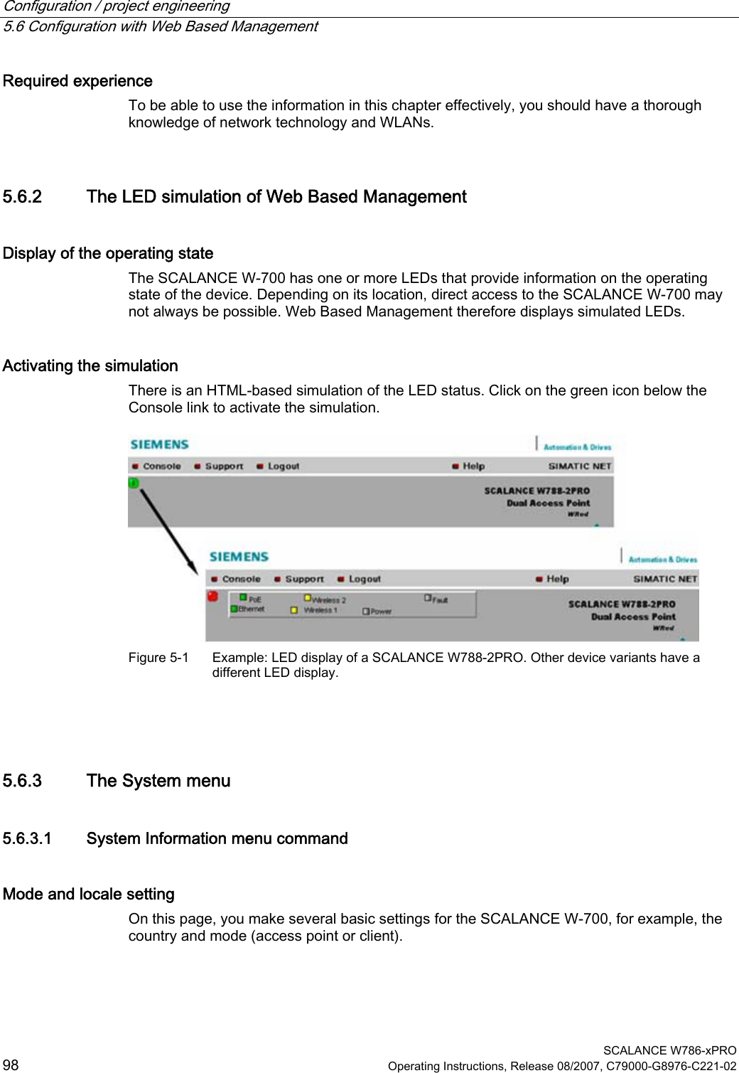 Configuration / project engineering   5.6 Configuration with Web Based Management  SCALANCE W786-xPRO 98  Operating Instructions, Release 08/2007, C79000-G8976-C221-02 Required experience To be able to use the information in this chapter effectively, you should have a thorough knowledge of network technology and WLANs. 5.6.2 The LED simulation of Web Based Management Display of the operating state The SCALANCE W-700 has one or more LEDs that provide information on the operating state of the device. Depending on its location, direct access to the SCALANCE W-700 may not always be possible. Web Based Management therefore displays simulated LEDs.  Activating the simulation There is an HTML-based simulation of the LED status. Click on the green icon below the Console link to activate the simulation.  Figure 5-1  Example: LED display of a SCALANCE W788-2PRO. Other device variants have a different LED display.  5.6.3 The System menu 5.6.3.1 System Information menu command Mode and locale setting On this page, you make several basic settings for the SCALANCE W-700, for example, the country and mode (access point or client). 
