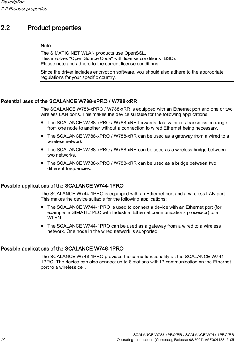 Description   2.2 Product properties  SCALANCE W788-xPRO/RR / SCALANCE W74x-1PRO/RR 74  Operating Instructions (Compact), Release 08/2007, A5E00413342-05 2.2 Product properties   Note The SIMATIC NET WLAN products use OpenSSL. This involves &quot;Open Source Code&quot; with license conditions (BSD). Please note and adhere to the current license conditions. Since the driver includes encryption software, you should also adhere to the appropriate regulations for your specific country.  Potential uses of the SCALANCE W788-xPRO / W788-xRR The SCALANCE W788-xPRO / W788-xRR is equipped with an Ethernet port and one or two wireless LAN ports. This makes the device suitable for the following applications: ● The SCALANCE W788-xPRO / W788-xRR forwards data within its transmission range from one node to another without a connection to wired Ethernet being necessary. ● The SCALANCE W788-xPRO / W788-xRR can be used as a gateway from a wired to a wireless network. ● The SCALANCE W788-xPRO / W788-xRR can be used as a wireless bridge between two networks. ● The SCALANCE W788-xPRO / W788-xRR can be used as a bridge between two different frequencies. Possible applications of the SCALANCE W744-1PRO The SCALANCE W744-1PRO is equipped with an Ethernet port and a wireless LAN port. This makes the device suitable for the following applications: ● The SCALANCE W744-1PRO is used to connect a device with an Ethernet port (for example, a SIMATIC PLC with Industrial Ethernet communications processor) to a WLAN. ● The SCALANCE W744-1PRO can be used as a gateway from a wired to a wireless network. One node in the wired network is supported. Possible applications of the SCALANCE W746-1PRO The SCALANCE W746-1PRO provides the same functionality as the SCALANCE W744-1PRO. The device can also connect up to 8 stations with IP communication on the Ethernet port to a wireless cell. 