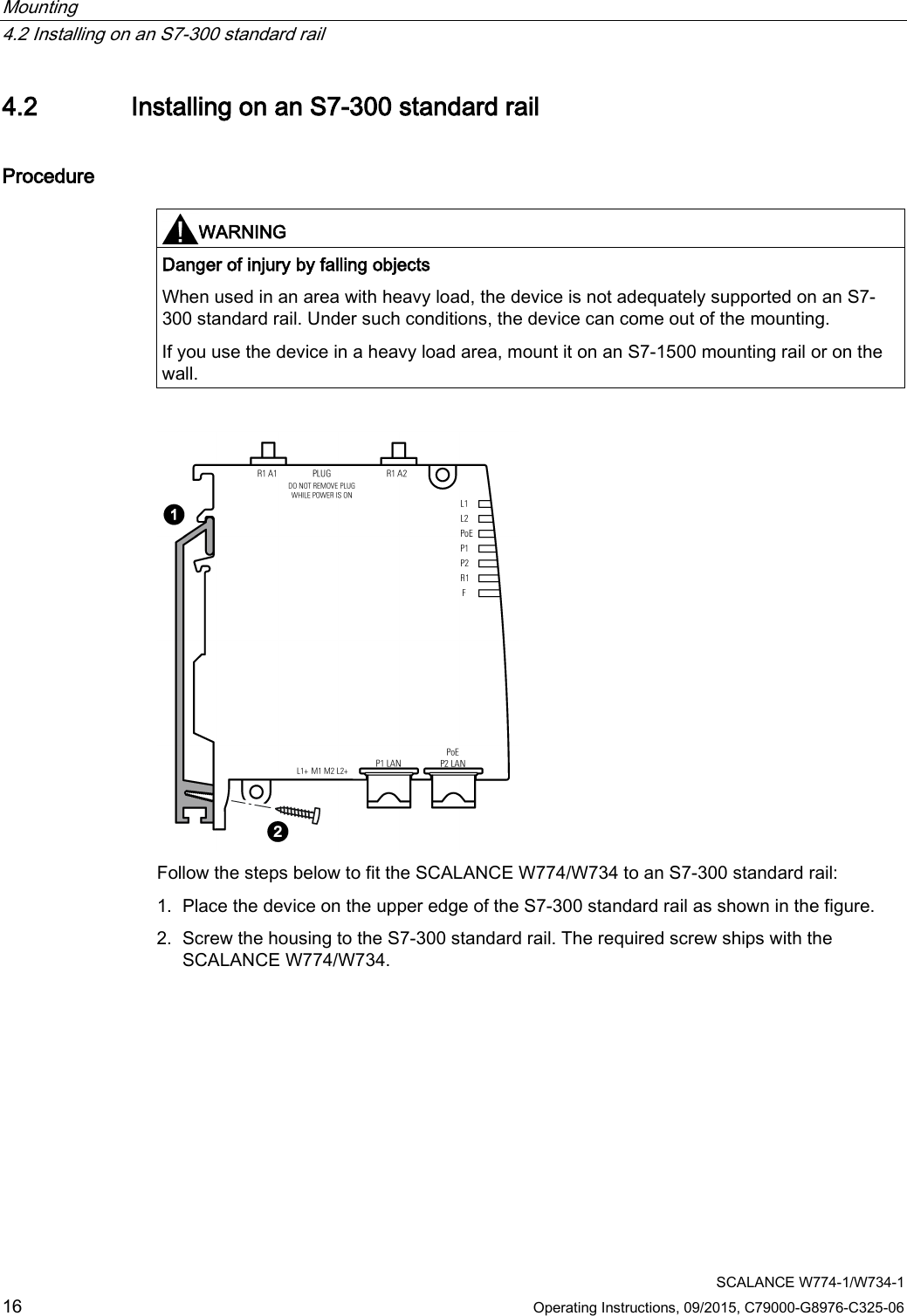 Mounting   4.2 Installing on an S7-300 standard rail  SCALANCE W774-1/W734-1 16 Operating Instructions, 09/2015, C79000-G8976-C325-06 4.2 Installing on an S7-300 standard rail Procedure   WARNING Danger of injury by falling objects When used in an area with heavy load, the device is not adequately supported on an S7-300 standard rail. Under such conditions, the device can come out of the mounting. If you use the device in a heavy load area, mount it on an S7-1500 mounting rail or on the wall.   Follow the steps below to fit the SCALANCE W774/W734 to an S7-300 standard rail: 1. Place the device on the upper edge of the S7-300 standard rail as shown in the figure. 2. Screw the housing to the S7-300 standard rail. The required screw ships with the SCALANCE W774/W734.  