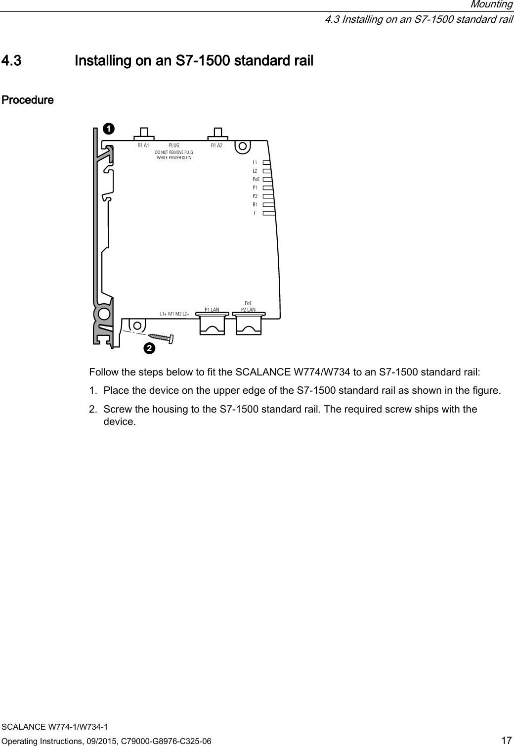  Mounting  4.3 Installing on an S7-1500 standard rail SCALANCE W774-1/W734-1 Operating Instructions, 09/2015, C79000-G8976-C325-06 17 4.3 Installing on an S7-1500 standard rail Procedure  Follow the steps below to fit the SCALANCE W774/W734 to an S7-1500 standard rail: 1. Place the device on the upper edge of the S7-1500 standard rail as shown in the figure. 2. Screw the housing to the S7-1500 standard rail. The required screw ships with the device.  
