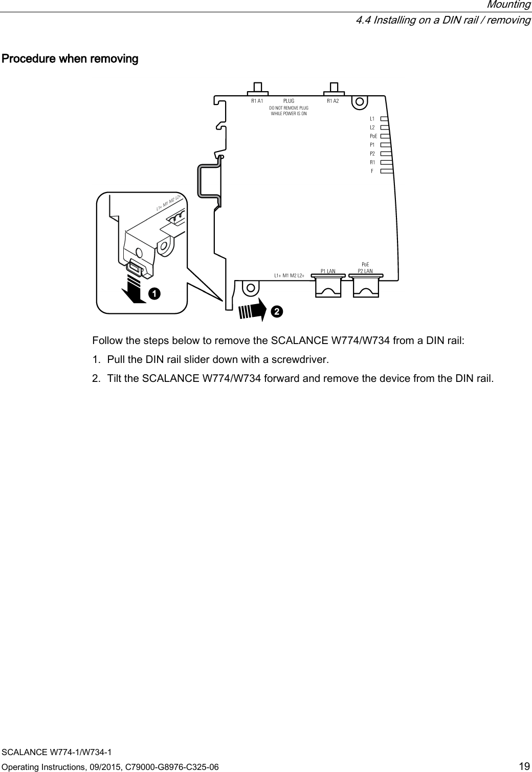  Mounting  4.4 Installing on a DIN rail / removing SCALANCE W774-1/W734-1 Operating Instructions, 09/2015, C79000-G8976-C325-06 19 Procedure when removing  Follow the steps below to remove the SCALANCE W774/W734 from a DIN rail: 1. Pull the DIN rail slider down with a screwdriver. 2. Tilt the SCALANCE W774/W734 forward and remove the device from the DIN rail.   