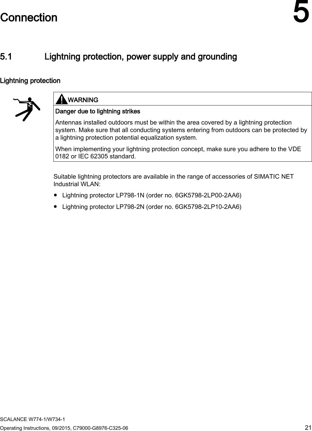  SCALANCE W774-1/W734-1 Operating Instructions, 09/2015, C79000-G8976-C325-06 21  Connection 5 5.1 Lightning protection, power supply and grounding Lightning protection   WARNING Danger due to lightning strikes Antennas installed outdoors must be within the area covered by a lightning protection system. Make sure that all conducting systems entering from outdoors can be protected by a lightning protection potential equalization system. When implementing your lightning protection concept, make sure you adhere to the VDE 0182 or IEC 62305 standard.  Suitable lightning protectors are available in the range of accessories of SIMATIC NET Industrial WLAN: ● Lightning protector LP798-1N (order no. 6GK5798-2LP00-2AA6) ● Lightning protector LP798-2N (order no. 6GK5798-2LP10-2AA6) 