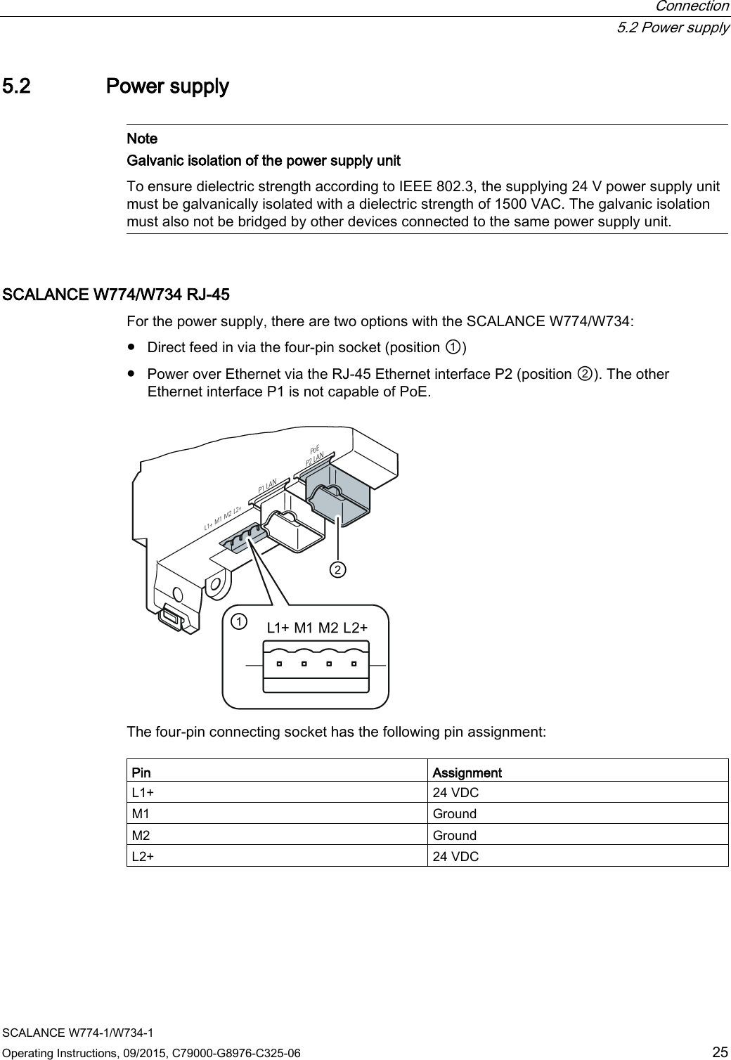  Connection  5.2 Power supply SCALANCE W774-1/W734-1 Operating Instructions, 09/2015, C79000-G8976-C325-06 25 5.2 Power supply   Note Galvanic isolation of the power supply unit To ensure dielectric strength according to IEEE 802.3, the supplying 24 V power supply unit must be galvanically isolated with a dielectric strength of 1500 VAC. The galvanic isolation must also not be bridged by other devices connected to the same power supply unit.  SCALANCE W774/W734 RJ-45 For the power supply, there are two options with the SCALANCE W774/W734: ● Direct feed in via the four-pin socket (position ①) ● Power over Ethernet via the RJ-45 Ethernet interface P2 (position ②). The other Ethernet interface P1 is not capable of PoE.  The four-pin connecting socket has the following pin assignment:  Pin Assignment L1+ 24 VDC M1 Ground M2 Ground L2+ 24 VDC 