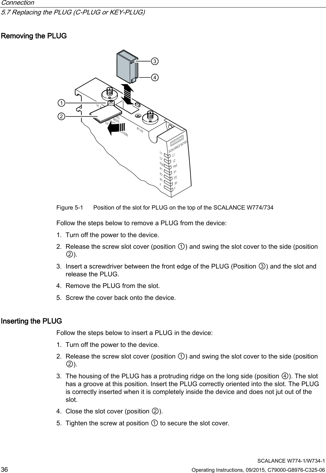 Connection   5.7 Replacing the PLUG (C-PLUG or KEY-PLUG)  SCALANCE W774-1/W734-1 36 Operating Instructions, 09/2015, C79000-G8976-C325-06 Removing the PLUG  Figure 5-1  Position of the slot for PLUG on the top of the SCALANCE W774/734 Follow the steps below to remove a PLUG from the device: 1. Turn off the power to the device. 2. Release the screw slot cover (position ①) and swing the slot cover to the side (position ②). 3. Insert a screwdriver between the front edge of the PLUG (Position ③) and the slot and release the PLUG. 4. Remove the PLUG from the slot. 5. Screw the cover back onto the device. Inserting the PLUG Follow the steps below to insert a PLUG in the device: 1. Turn off the power to the device. 2. Release the screw slot cover (position ①) and swing the slot cover to the side (position ②). 3. The housing of the PLUG has a protruding ridge on the long side (position ④). The slot has a groove at this position. Insert the PLUG correctly oriented into the slot. The PLUG is correctly inserted when it is completely inside the device and does not jut out of the slot. 4. Close the slot cover (position ②). 5. Tighten the screw at position ① to secure the slot cover. 