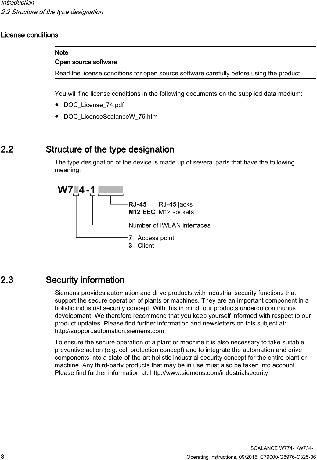 Introduction   2.2 Structure of the type designation  SCALANCE W774-1/W734-1 8 Operating Instructions, 09/2015, C79000-G8976-C325-06 License conditions   Note Open source software Read the license conditions for open source software carefully before using the product.  You will find license conditions in the following documents on the supplied data medium: ● DOC_License_74.pdf ● DOC_LicenseScalanceW_76.htm 2.2 Structure of the type designation The type designation of the device is made up of several parts that have the following meaning:  2.3 Security information Siemens provides automation and drive products with industrial security functions that support the secure operation of plants or machines. They are an important component in a holistic industrial security concept. With this in mind, our products undergo continuous development. We therefore recommend that you keep yourself informed with respect to our product updates. Please find further information and newsletters on this subject at: http://support.automation.siemens.com. To ensure the secure operation of a plant or machine it is also necessary to take suitable preventive action (e.g. cell protection concept) and to integrate the automation and drive components into a state-of-the-art holistic industrial security concept for the entire plant or machine. Any third-party products that may be in use must also be taken into account. Please find further information at: http://www.siemens.com/industrialsecurity 