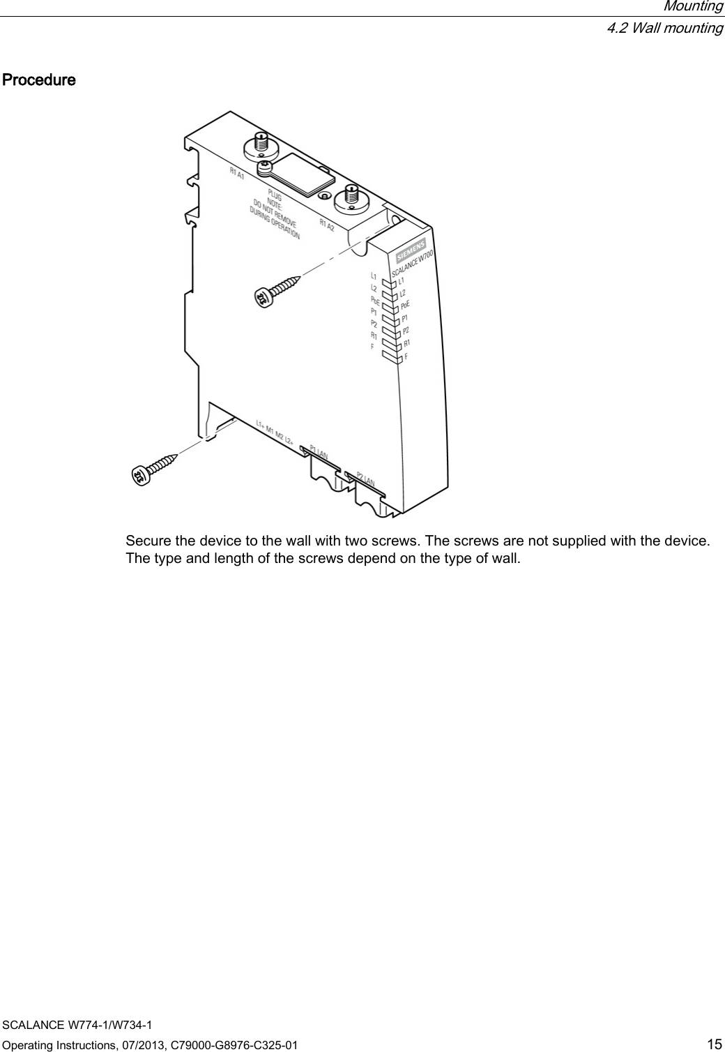  Mounting  4.2 Wall mounting SCALANCE W774-1/W734-1 Operating Instructions, 07/2013, C79000-G8976-C325-01 15 Procedure  Secure the device to the wall with two screws. The screws are not supplied with the device. The type and length of the screws depend on the type of wall. 