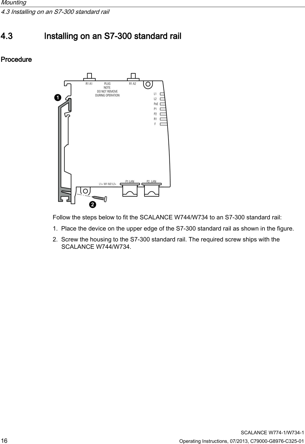 Mounting   4.3 Installing on an S7-300 standard rail  SCALANCE W774-1/W734-1 16 Operating Instructions, 07/2013, C79000-G8976-C325-01 4.3 Installing on an S7-300 standard rail Procedure  Follow the steps below to fit the SCALANCE W744/W734 to an S7-300 standard rail: 1. Place the device on the upper edge of the S7-300 standard rail as shown in the figure. 2. Screw the housing to the S7-300 standard rail. The required screw ships with the SCALANCE W744/W734. 