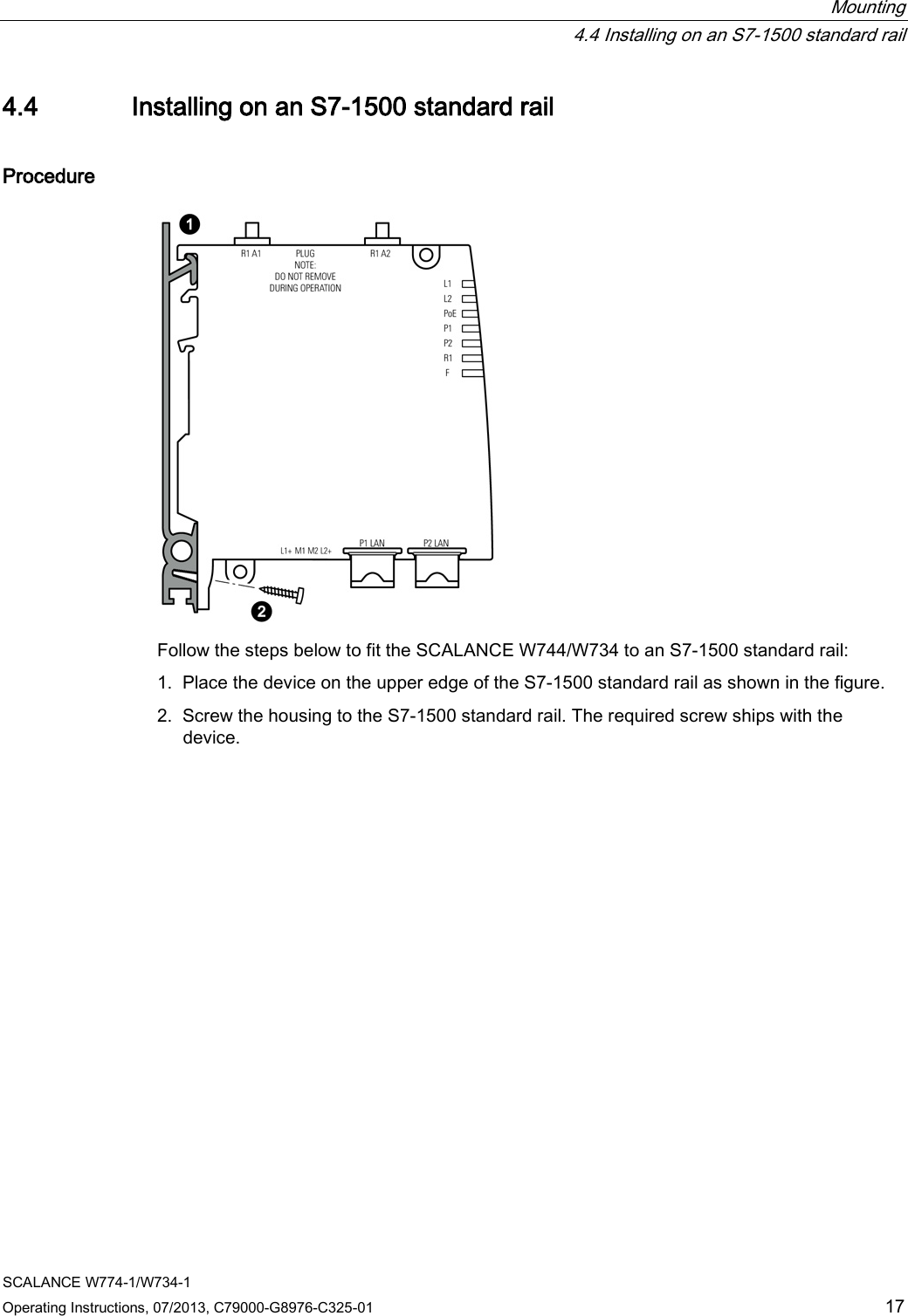  Mounting  4.4 Installing on an S7-1500 standard rail SCALANCE W774-1/W734-1 Operating Instructions, 07/2013, C79000-G8976-C325-01 17 4.4 Installing on an S7-1500 standard rail Procedure  Follow the steps below to fit the SCALANCE W744/W734 to an S7-1500 standard rail: 1. Place the device on the upper edge of the S7-1500 standard rail as shown in the figure. 2. Screw the housing to the S7-1500 standard rail. The required screw ships with the device. 