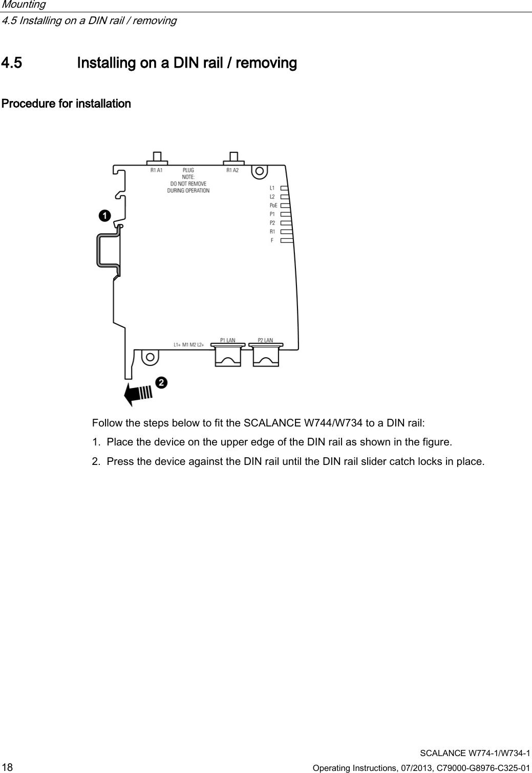 Mounting   4.5 Installing on a DIN rail / removing  SCALANCE W774-1/W734-1 18 Operating Instructions, 07/2013, C79000-G8976-C325-01 4.5 Installing on a DIN rail / removing Procedure for installation  Follow the steps below to fit the SCALANCE W744/W734 to a DIN rail: 1. Place the device on the upper edge of the DIN rail as shown in the figure. 2. Press the device against the DIN rail until the DIN rail slider catch locks in place. 