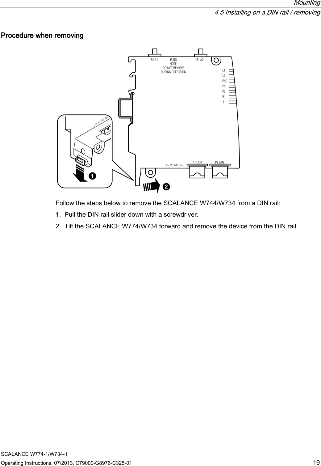  Mounting  4.5 Installing on a DIN rail / removing SCALANCE W774-1/W734-1 Operating Instructions, 07/2013, C79000-G8976-C325-01 19 Procedure when removing  Follow the steps below to remove the SCALANCE W744/W734 from a DIN rail: 1. Pull the DIN rail slider down with a screwdriver. 2. Tilt the SCALANCE W774/W734 forward and remove the device from the DIN rail. 
