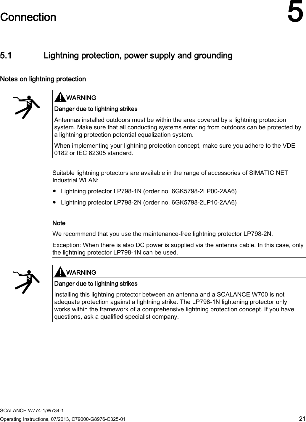  SCALANCE W774-1/W734-1 Operating Instructions, 07/2013, C79000-G8976-C325-01 21  Connection 5 5.1 Lightning protection, power supply and grounding Notes on lightning protection   WARNING Danger due to lightning strikes Antennas installed outdoors must be within the area covered by a lightning protection system. Make sure that all conducting systems entering from outdoors can be protected by a lightning protection potential equalization system. When implementing your lightning protection concept, make sure you adhere to the VDE 0182 or IEC 62305 standard.  Suitable lightning protectors are available in the range of accessories of SIMATIC NET Industrial WLAN: ● Lightning protector LP798-1N (order no. 6GK5798-2LP00-2AA6) ● Lightning protector LP798-2N (order no. 6GK5798-2LP10-2AA6)   Note We recommend that you use the maintenance-free lightning protector LP798-2N. Exception: When there is also DC power is supplied via the antenna cable. In this case, only the lightning protector LP798-1N can be used.   WARNING Danger due to lightning strikes Installing this lightning protector between an antenna and a SCALANCE W700 is not adequate protection against a lightning strike. The LP798-1N lightening protector only works within the framework of a comprehensive lightning protection concept. If you have questions, ask a qualified specialist company.  