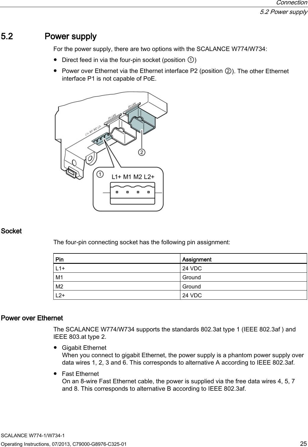  Connection  5.2 Power supply SCALANCE W774-1/W734-1 Operating Instructions, 07/2013, C79000-G8976-C325-01 25 5.2 Power supply For the power supply, there are two options with the SCALANCE W774/W734: ● Direct feed in via the four-pin socket (position ①) ● Power over Ethernet via the Ethernet interface P2 (position ②). The other Ethernet interface P1 is not capable of PoE.  Socket The four-pin connecting socket has the following pin assignment: Pin Assignment L1+ 24 VDC M1 Ground M2 Ground L2+ 24 VDC Power over Ethernet The SCALANCE W774/W734 supports the standards 802.3at type 1 (IEEE 802.3af ) and IEEE 803.at type 2. ● Gigabit Ethernet When you connect to gigabit Ethernet, the power supply is a phantom power supply over data wires 1, 2, 3 and 6. This corresponds to alternative A according to IEEE 802.3af. ● Fast Ethernet On an 8-wire Fast Ethernet cable, the power is supplied via the free data wires 4, 5, 7 and 8. This corresponds to alternative B according to IEEE 802.3af. 
