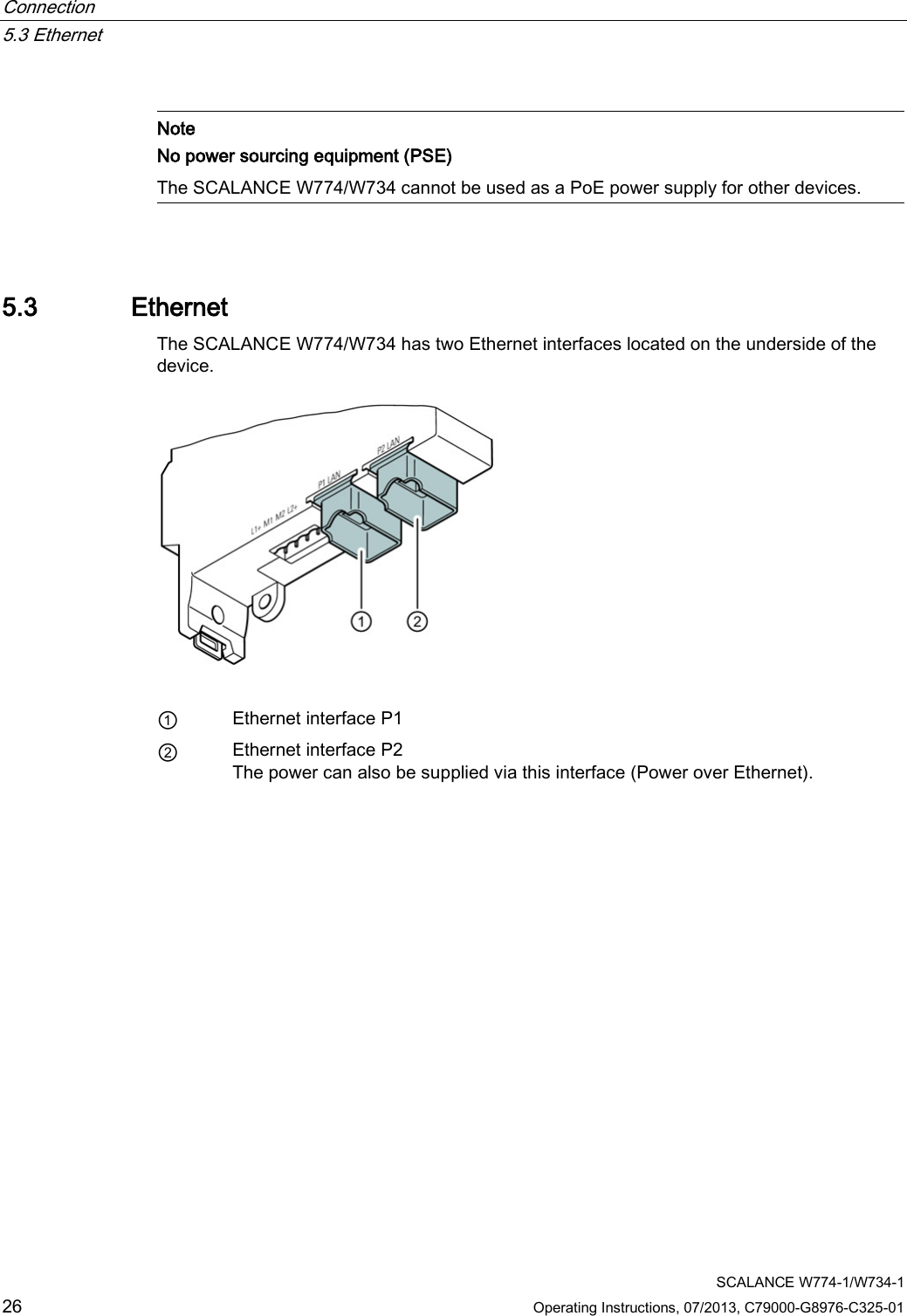 Connection   5.3 Ethernet  SCALANCE W774-1/W734-1 26 Operating Instructions, 07/2013, C79000-G8976-C325-01   Note No power sourcing equipment (PSE) The SCALANCE W774/W734 cannot be used as a PoE power supply for other devices.  5.3 Ethernet The SCALANCE W774/W734 has two Ethernet interfaces located on the underside of the device.   ① Ethernet interface P1 ② Ethernet interface P2 The power can also be supplied via this interface (Power over Ethernet). 