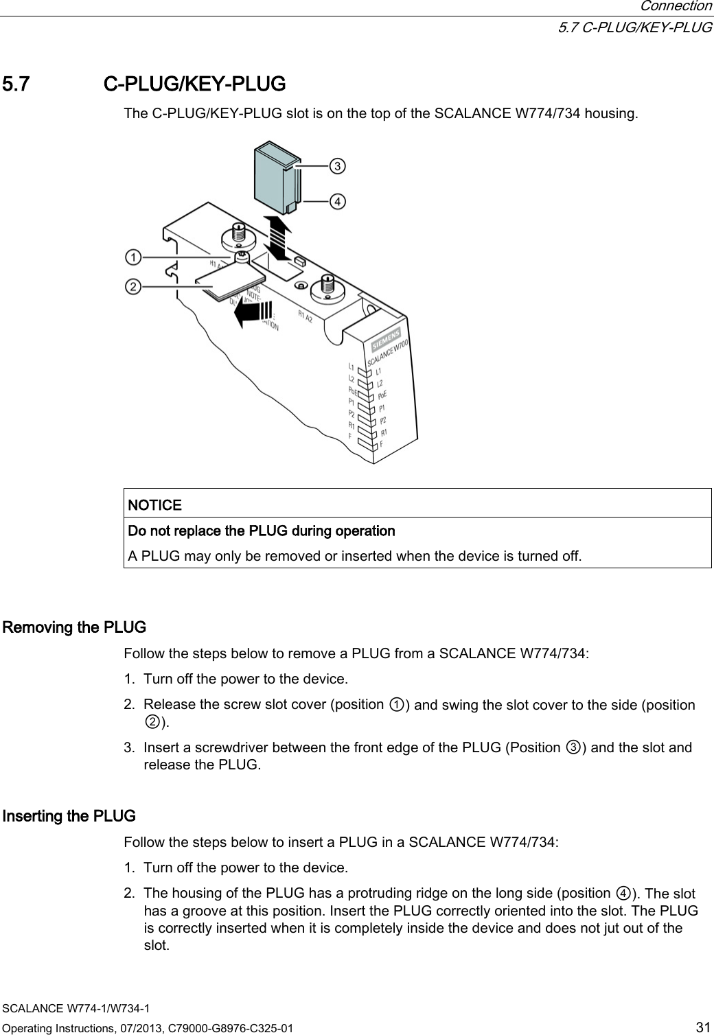  Connection  5.7 C-PLUG/KEY-PLUG SCALANCE W774-1/W734-1 Operating Instructions, 07/2013, C79000-G8976-C325-01 31 5.7 C-PLUG/KEY-PLUG The C-PLUG/KEY-PLUG slot is on the top of the SCALANCE W774/734 housing.    NOTICE Do not replace the PLUG during operation A PLUG may only be removed or inserted when the device is turned off.   Removing the PLUG Follow the steps below to remove a PLUG from a SCALANCE W774/734: 1. Turn off the power to the device. 2. Release the screw slot cover (position ①) and swing the slot cover to the side (position ②). 3. Insert a screwdriver between the front edge of the PLUG (Position ③) and the slot and release the PLUG. Inserting the PLUG Follow the steps below to insert a PLUG in a SCALANCE W774/734: 1. Turn off the power to the device. 2. The housing of the PLUG has a protruding ridge on the long side (position ④). The slot has a groove at this position. Insert the PLUG correctly oriented into the slot. The PLUG is correctly inserted when it is completely inside the device and does not jut out of the slot. 