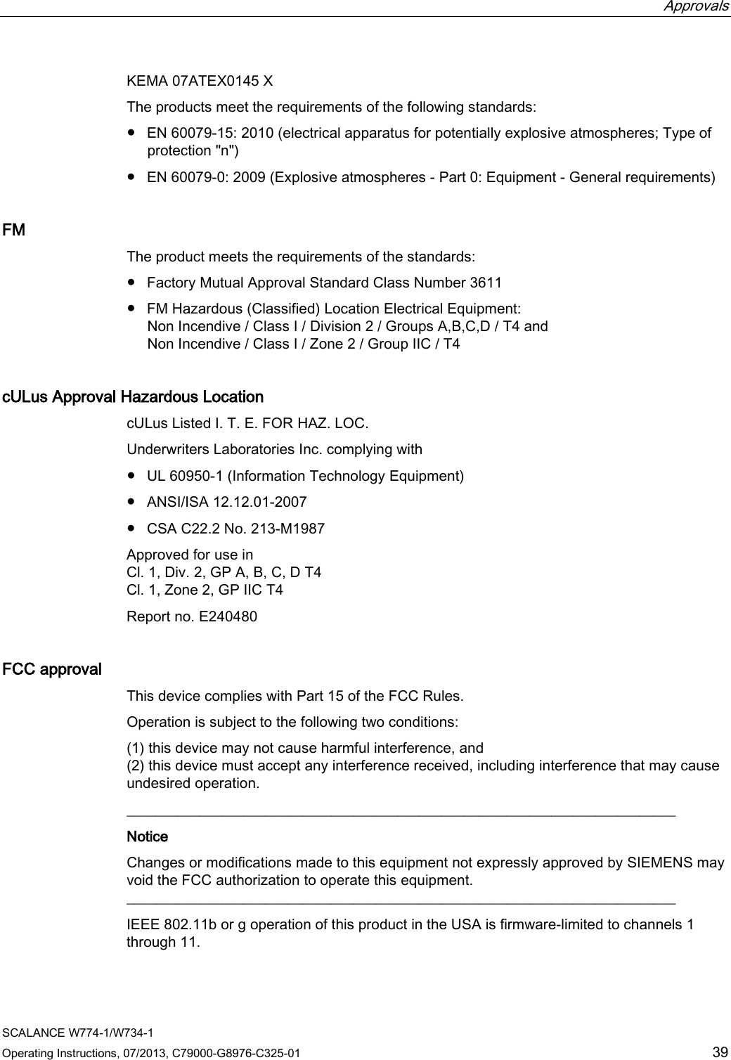  Approvals     SCALANCE W774-1/W734-1 Operating Instructions, 07/2013, C79000-G8976-C325-01 39 KEMA 07ATEX0145 X The products meet the requirements of the following standards: ● EN 60079-15: 2010 (electrical apparatus for potentially explosive atmospheres; Type of protection &quot;n&quot;) ● EN 60079-0: 2009 (Explosive atmospheres - Part 0: Equipment - General requirements) FM The product meets the requirements of the standards: ● Factory Mutual Approval Standard Class Number 3611 ● FM Hazardous (Classified) Location Electrical Equipment: Non Incendive / Class I / Division 2 / Groups A,B,C,D / T4 and Non Incendive / Class I / Zone 2 / Group IIC / T4 cULus Approval Hazardous Location cULus Listed I. T. E. FOR HAZ. LOC. Underwriters Laboratories Inc. complying with ● UL 60950-1 (Information Technology Equipment) ● ANSI/ISA 12.12.01-2007 ● CSA C22.2 No. 213-M1987 Approved for use in Cl. 1, Div. 2, GP A, B, C, D T4 Cl. 1, Zone 2, GP IIC T4 Report no. E240480 FCC approval This device complies with Part 15 of the FCC Rules. Operation is subject to the following two conditions: (1) this device may not cause harmful interference, and (2) this device must accept any interference received, including interference that may cause undesired operation. ___________________________________________________________________________ Notice Changes or modifications made to this equipment not expressly approved by SIEMENS may void the FCC authorization to operate this equipment. ___________________________________________________________________________ IEEE 802.11b or g operation of this product in the USA is firmware-limited to channels 1 through 11. 