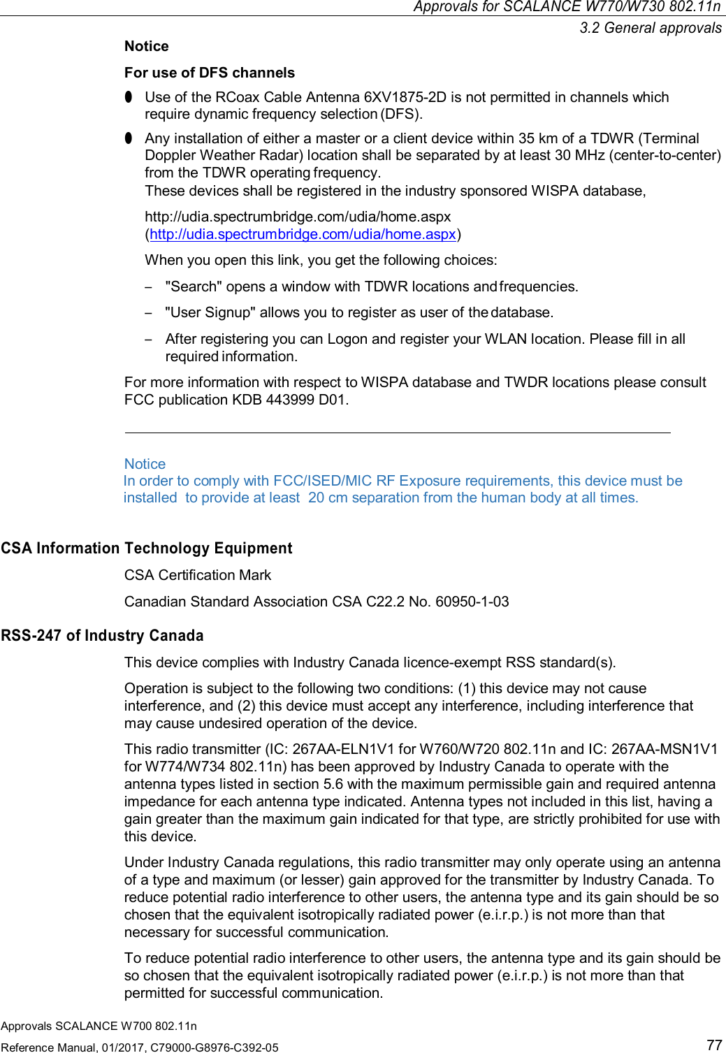 Approvals SCALANCE W700 802.11nReference Manual, 01/2017, C79000-G8976-C392-0577Approvals for SCALANCE W770/W730 802.11n3.2 General approvalsNoticeFor use of DFS channels●Use of the RCoax Cable Antenna 6XV1875-2D is not permitted in channels whichrequire dynamic frequency selection (DFS).●Any installation of either a master or a client device within 35 km of a TDWR (TerminalDoppler Weather Radar) location shall be separated by at least 30 MHz (center-to-center)from the TDWR operating frequency.These devices shall be registered in the industry sponsored WISPA database,http://udia.spectrumbridge.com/udia/home.aspx(http://udia.spectrumbridge.com/udia/home.aspx)When you open this link, you get the following choices:–&quot;Search&quot; opens a window with TDWR locations and frequencies.–&quot;User Signup&quot; allows you to register as user of the database.–After registering you can Logon and register your WLAN location. Please fill in allrequired information.For more information with respect to WISPA database and TWDR locations please consultFCC publication KDB 443999 D01.Notice                    In order to comply with FCC/ISED/MIC RF Exposure requirements, this device must beinstalled  to provide at least  20 cm separation from the human body at all times.CSA Information Technology EquipmentCSA Certification MarkCanadian Standard Association CSA C22.2 No. 60950-1-03RSS-247 of Industry CanadaThis device complies with Industry Canada licence-exempt RSS standard(s).Operation is subject to the following two conditions: (1) this device may not causeinterference, and (2) this device must accept any interference, including interference thatmay cause undesired operation of the device.This radio transmitter (IC: 267AA-ELN1V1 for W760/W720 802.11n and IC: 267AA-MSN1V1for W774/W734 802.11n) has been approved by Industry Canada to operate with theantenna types listed in section 5.6 with the maximum permissible gain and required antennaimpedance for each antenna type indicated. Antenna types not included in this list, having again greater than the maximum gain indicated for that type, are strictly prohibited for use withthis device.Under Industry Canada regulations, this radio transmitter may only operate using an antennaof a type and maximum (or lesser) gain approved for the transmitter by Industry Canada. Toreduce potential radio interference to other users, the antenna type and its gain should be sochosen that the equivalent isotropically radiated power (e.i.r.p.) is not more than thatnecessary for successful communication.To reduce potential radio interference to other users, the antenna type and its gain should beso chosen that the equivalent isotropically radiated power (e.i.r.p.) is not more than thatpermitted for successful communication.