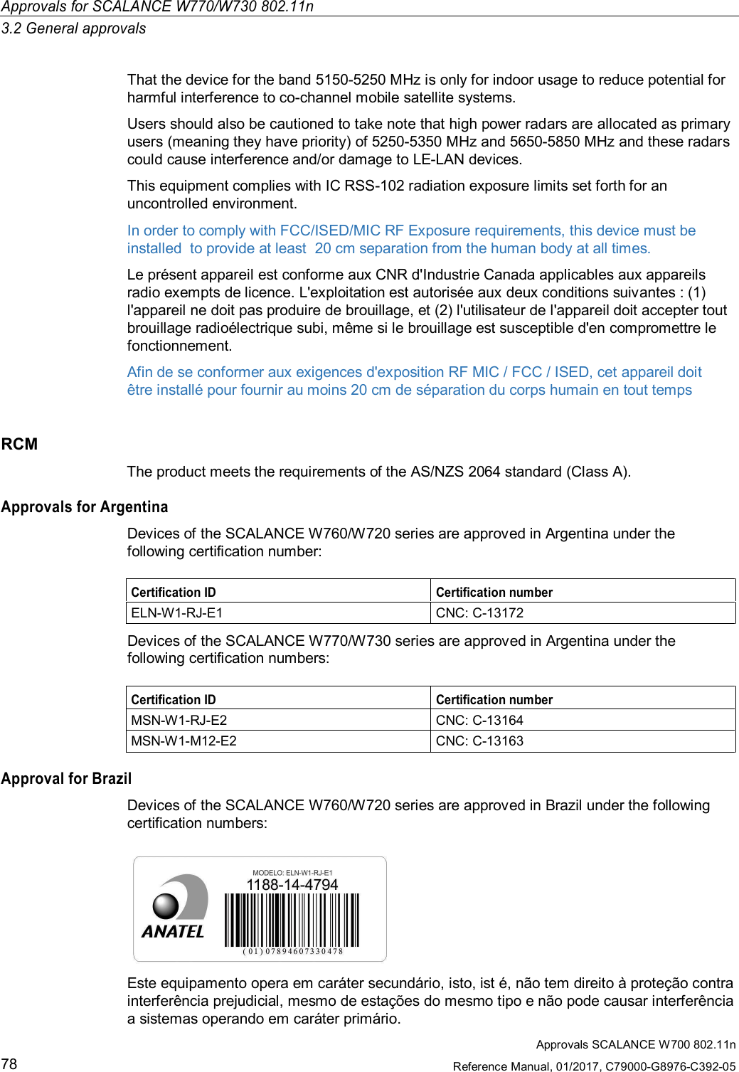 Approvals SCALANCE W700 802.11nReference Manual, 01/2017, C79000-G8976-C392-0578Approvals for SCALANCE W770/W730 802.11n3.2 General approvalsThat the device for the band 5150-5250 MHz is only for indoor usage to reduce potential forharmful interference to co-channel mobile satellite systems.Users should also be cautioned to take note that high power radars are allocated as primaryusers (meaning they have priority) of 5250-5350 MHz and 5650-5850 MHz and these radarscould cause interference and/or damage to LE-LAN devices.This equipment complies with IC RSS-102 radiation exposure limits set forth for anuncontrolled environment.In order to comply with FCC/ISED/MIC RF Exposure requirements, this device must beinstalled  to provide at least  20 cm separation from the human body at all times.Le présent appareil est conforme aux CNR d&apos;Industrie Canada applicables aux appareilsradio exempts de licence. L&apos;exploitation est autorisée aux deux conditions suivantes : (1)l&apos;appareil ne doit pas produire de brouillage, et (2) l&apos;utilisateur de l&apos;appareil doit accepter toutbrouillage radioélectrique subi, même si le brouillage est susceptible d&apos;en compromettre lefonctionnement.Afin de se conformer aux exigences d&apos;exposition RF MIC / FCC / ISED, cet appareil doitêtre installé pour fournir au moins 20 cm de séparation du corps humain en tout tempsRCMThe product meets the requirements of the AS/NZS 2064 standard (Class A).Approvals for ArgentinaDevices of the SCALANCE W760/W720 series are approved in Argentina under thefollowing certification number:Certification ID Certification numberELN-W1-RJ-E1 CNC: C-13172Devices of the SCALANCE W770/W730 series are approved in Argentina under thefollowing certification numbers:Certification ID Certification numberMSN-W1-RJ-E2 CNC: C-13164MSN-W1-M12-E2 CNC: C-13163Approval for BrazilDevices of the SCALANCE W760/W720 series are approved in Brazil under the followingcertification numbers:Este equipamento opera em caráter secundário, isto, ist é, não tem direito à proteção contrainterferência prejudicial, mesmo de estações do mesmo tipo e não pode causar interferênciaa sistemas operando em caráter primário.