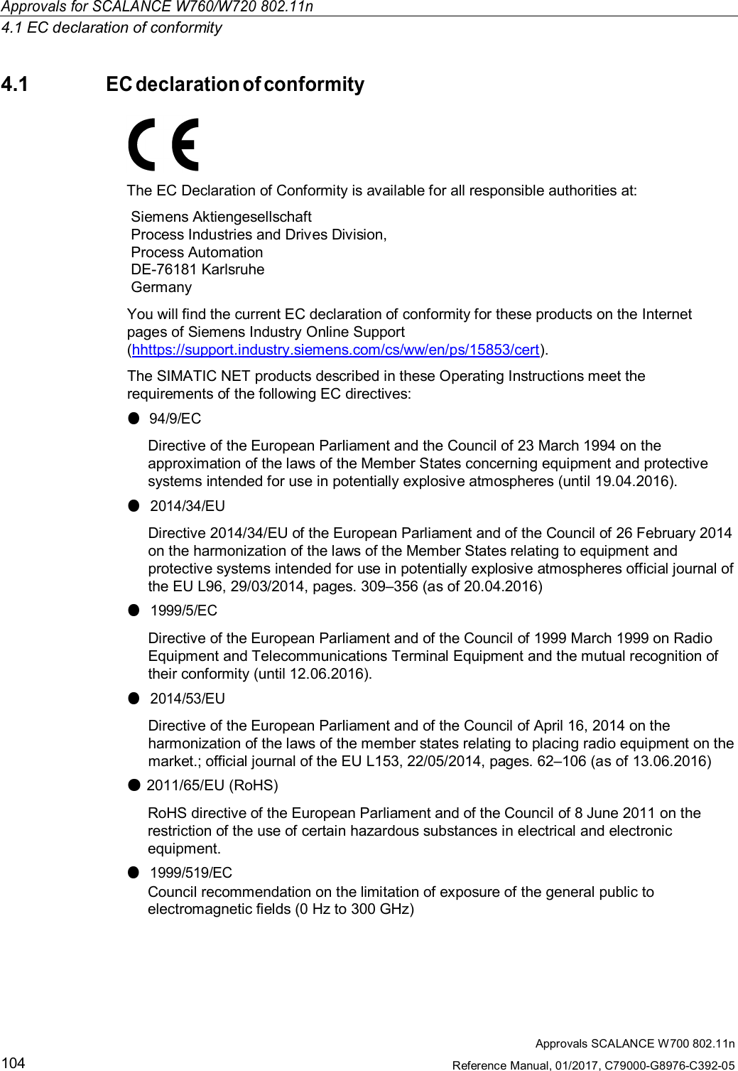 Approvals for SCALANCE W760/W720 802.11n4.1 EC declaration of conformityApprovals SCALANCE W700 802.11nReference Manual, 01/2017, C79000-G8976-C392-051044.1EC declaration of conformityThe EC Declaration of Conformity is available for all responsible authorities at:Siemens AktiengesellschaftProcess Industries and Drives Division,Process AutomationDE-76181 KarlsruheGermanyYou will find the current EC declaration of conformity for these products on the Internetpages of Siemens Industry Online Support(hhttps://support.industry.siemens.com/cs/ww/en/ps/15853/cert).The SIMATIC NET products described in these Operating Instructions meet therequirements of the following EC directives:●94/9/ECDirective of the European Parliament and the Council of 23 March 1994 on theapproximation of the laws of the Member States concerning equipment and protectivesystems intended for use in potentially explosive atmospheres (until 19.04.2016).●2014/34/EUDirective 2014/34/EU of the European Parliament and of the Council of 26 February 2014on the harmonization of the laws of the Member States relating to equipment andprotective systems intended for use in potentially explosive atmospheres official journal ofthe EU L96, 29/03/2014, pages. 309–356 (as of 20.04.2016)●1999/5/ECDirective of the European Parliament and of the Council of 1999 March 1999 on RadioEquipment and Telecommunications Terminal Equipment and the mutual recognition oftheir conformity (until 12.06.2016).●2014/53/EUDirective of the European Parliament and of the Council of April 16, 2014 on theharmonization of the laws of the member states relating to placing radio equipment on themarket.; official journal of the EU L153, 22/05/2014, pages. 62–106 (as of 13.06.2016)●2011/65/EU (RoHS)RoHS directive of the European Parliament and of the Council of 8 June 2011 on therestriction of the use of certain hazardous substances in electrical and electronicequipment.●1999/519/ECCouncil recommendation on the limitation of exposure of the general public toelectromagnetic fields (0 Hz to 300 GHz)