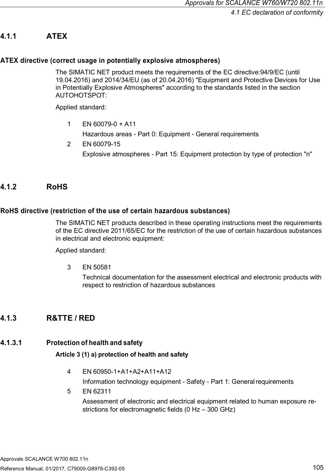 Approvals for SCALANCE W760/W720 802.11n4.1 EC declaration of conformityApprovals SCALANCE W700 802.11nReference Manual, 01/2017, C79000-G8976-C392-051054.1.1ATEXATEX directive (correct usage in potentially explosive atmospheres)The SIMATIC NET product meets the requirements of the EC directive:94/9/EC (until19.04.2016) and 2014/34/EU (as of 20.04.2016) &quot;Equipment and Protective Devices for Usein Potentially Explosive Atmospheres&quot; according to the standards listed in the sectionAUTOHOTSPOT:Applied standard:1  EN 60079-0 + A11Hazardous areas - Part 0: Equipment - General requirements2  EN 60079-15Explosive atmospheres - Part 15: Equipment protection by type of protection &quot;n&quot;4.1.2RoHSRoHS directive (restriction of the use of certain hazardous substances)The SIMATIC NET products described in these operating instructions meet the requirementsof the EC directive 2011/65/EC for the restriction of the use of certain hazardous substancesin electrical and electronic equipment:Applied standard:3  EN 50581Technical documentation for the assessment electrical and electronic products withrespect to restriction of hazardous substances4.1.3R&amp;TTE / RED4.1.3.1Protection of health and safetyArticle 3 (1) a) protection of health and safety4  EN 60950-1+A1+A2+A11+A12Information technology equipment - Safety - Part 1: General requirements5  EN 62311Assessment of electronic and electrical equipment related to human exposure re-strictions for electromagnetic fields (0 Hz – 300 GHz)