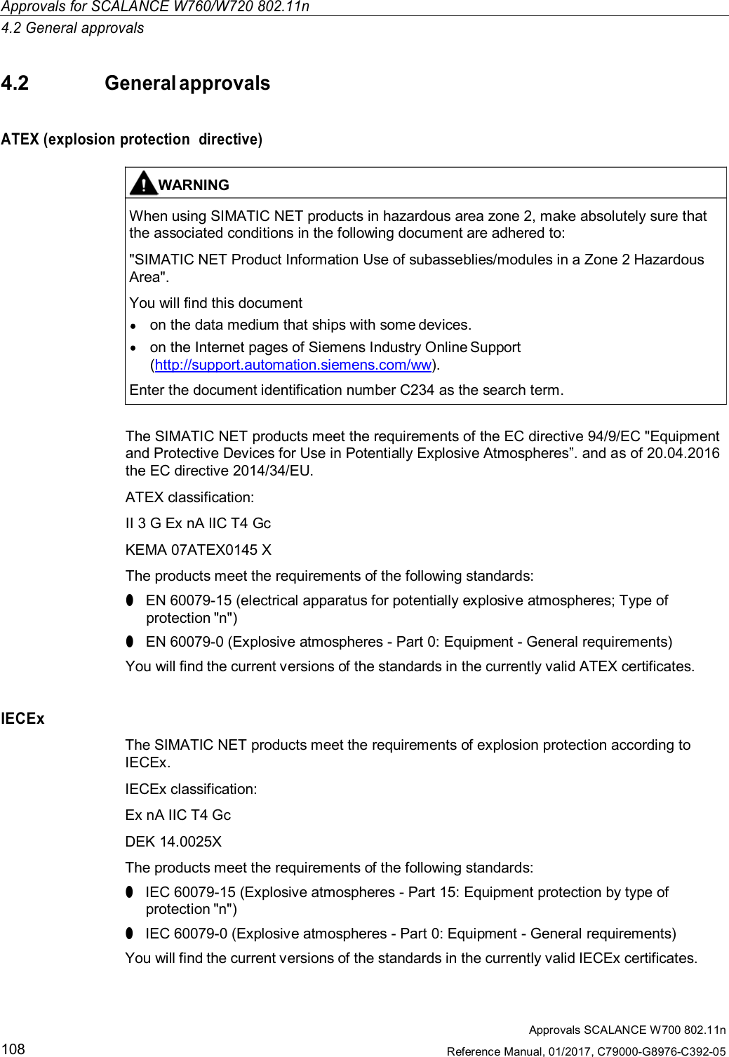 Approvals SCALANCE W700 802.11nReference Manual, 01/2017, C79000-G8976-C392-05108Approvals for SCALANCE W760/W720 802.11n4.2 General approvals4.2General approvalsATEX (explosion protection  directive)The SIMATIC NET products meet the requirements of the EC directive 94/9/EC &quot;Equipmentand Protective Devices for Use in Potentially Explosive Atmospheres”. and as of 20.04.2016the EC directive 2014/34/EU.ATEX classification:II 3 G Ex nA IIC T4 GcKEMA 07ATEX0145 XThe products meet the requirements of the following standards:●EN 60079-15 (electrical apparatus for potentially explosive atmospheres; Type ofprotection &quot;n&quot;)●EN 60079-0 (Explosive atmospheres - Part 0: Equipment - General requirements)You will find the current versions of the standards in the currently valid ATEX certificates.IECExThe SIMATIC NET products meet the requirements of explosion protection according toIECEx.IECEx classification:Ex nA IIC T4 GcDEK 14.0025XThe products meet the requirements of the following standards:●IEC 60079-15 (Explosive atmospheres - Part 15: Equipment protection by type ofprotection &quot;n&quot;)●IEC 60079-0 (Explosive atmospheres - Part 0: Equipment - General requirements)You will find the current versions of the standards in the currently valid IECEx certificates.WARNINGWhen using SIMATIC NET products in hazardous area zone 2, make absolutely sure thatthe associated conditions in the following document are adhered to:&quot;SIMATIC NET Product Information Use of subasseblies/modules in a Zone 2 HazardousArea&quot;.You will find this documenton the data medium that ships with some devices.on the Internet pages of Siemens Industry Online Support(http://support.automation.siemens.com/ww).Enter the document identification number C234 as the search term.