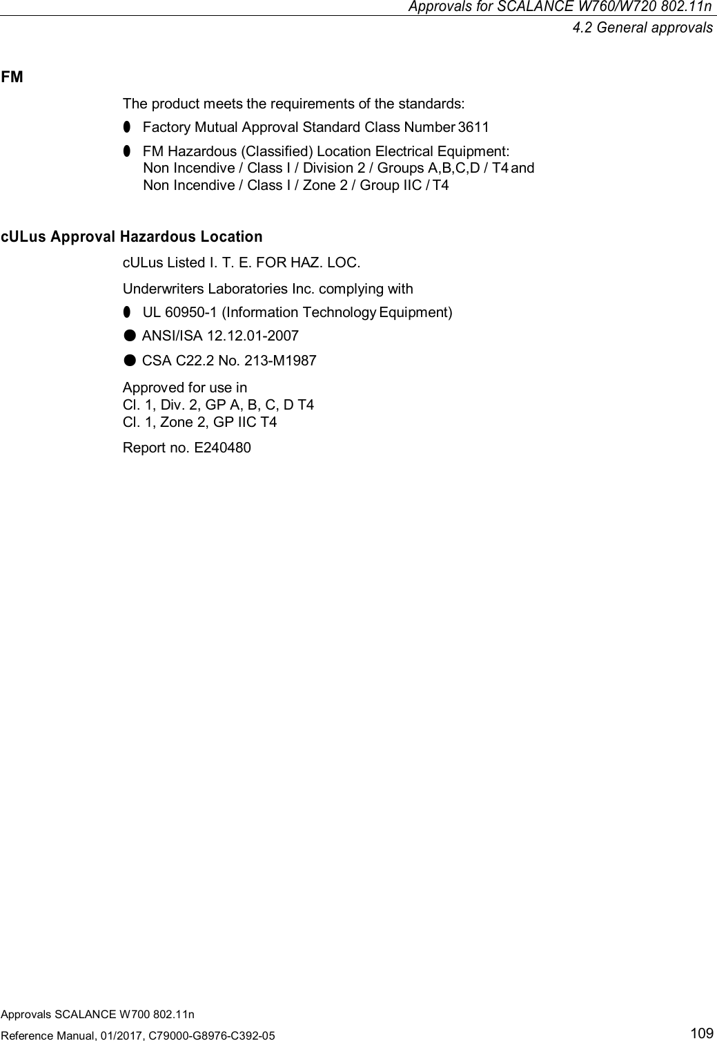 Approvals SCALANCE W700 802.11nReference Manual, 01/2017, C79000-G8976-C392-05109Approvals for SCALANCE W760/W720 802.11n4.2 General approvalsFMThe product meets the requirements of the standards:●Factory Mutual Approval Standard Class Number 3611●FM Hazardous (Classified) Location Electrical Equipment:Non Incendive / Class I / Division 2 / Groups A,B,C,D / T4 andNon Incendive / Class I / Zone 2 / Group IIC / T4cULus Approval Hazardous LocationcULus Listed I. T. E. FOR HAZ. LOC.Underwriters Laboratories Inc. complying with●UL 60950-1 (Information Technology Equipment)●ANSI/ISA 12.12.01-2007●CSA C22.2 No. 213-M1987Approved for use inCl. 1, Div. 2, GP A, B, C, D T4Cl. 1, Zone 2, GP IIC T4Report no. E240480