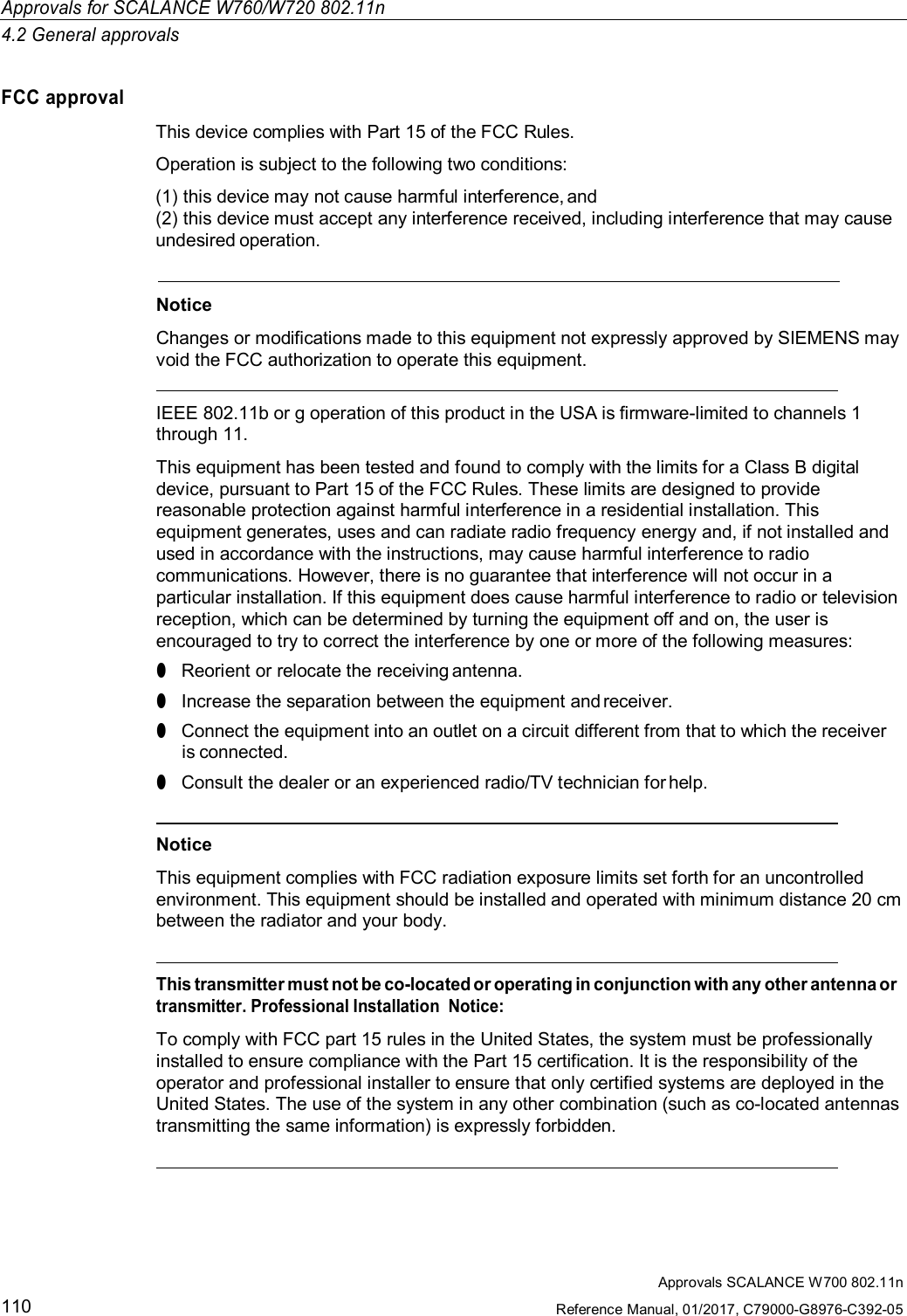 Approvals for SCALANCE W760/W720 802.11n4.2 General approvalsApprovals SCALANCE W700 802.11nReference Manual, 01/2017, C79000-G8976-C392-05110FCC approvalThis device complies with Part 15 of the FCC Rules.Operation is subject to the following two conditions:(1)this device may not cause harmful interference, and(2)this device must accept any interference received, including interference that may causeundesired operation.NoticeChanges or modifications made to this equipment not expressly approved by SIEMENS mayvoid the FCC authorization to operate this equipment.IEEE 802.11b or g operation of this product in the USA is firmware-limited to channels 1through 11.This equipment has been tested and found to comply with the limits for a Class B digitaldevice, pursuant to Part 15 of the FCC Rules. These limits are designed to providereasonable protection against harmful interference in a residential installation. Thisequipment generates, uses and can radiate radio frequency energy and, if not installed andused in accordance with the instructions, may cause harmful interference to radiocommunications. However, there is no guarantee that interference will not occur in aparticular installation. If this equipment does cause harmful interference to radio or televisionreception, which can be determined by turning the equipment off and on, the user isencouraged to try to correct the interference by one or more of the following measures:●Reorient or relocate the receiving antenna.●Increase the separation between the equipment and receiver.●Connect the equipment into an outlet on a circuit different from that to which the receiveris connected.●Consult the dealer or an experienced radio/TV technician for help.NoticeThis equipment complies with FCC radiation exposure limits set forth for an uncontrolledenvironment. This equipment should be installed and operated with minimum distance 20 cmbetween the radiator and your body.This transmitter must not be co-located or operating in conjunction with any other antenna ortransmitter. Professional Installation  Notice:To comply with FCC part 15 rules in the United States, the system must be professionallyinstalled to ensure compliance with the Part 15 certification. It is the responsibility of theoperator and professional installer to ensure that only certified systems are deployed in theUnited States. The use of the system in any other combination (such as co-located antennastransmitting the same information) is expressly forbidden.